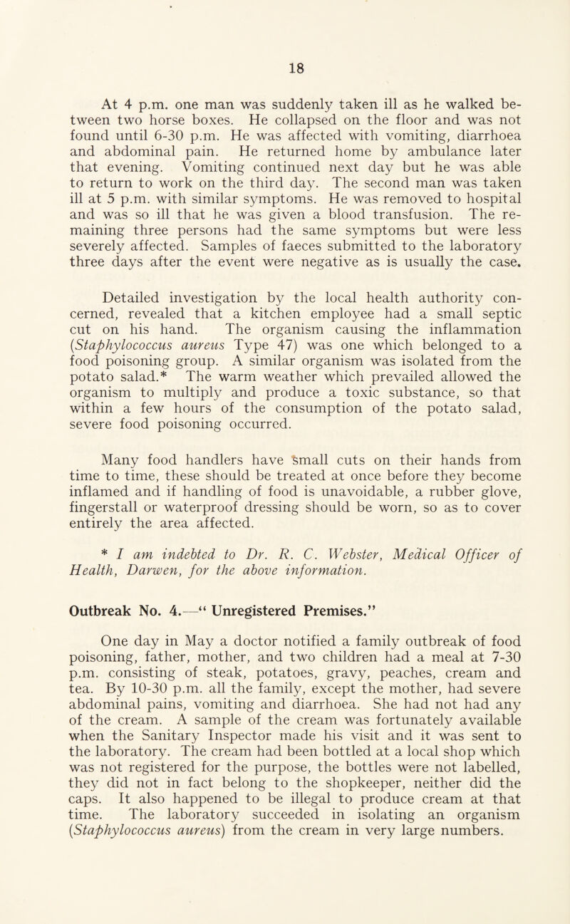 At 4 p.m. one man was suddenly taken ill as he walked be¬ tween two horse boxes. He collapsed on the floor and was not found until 6-30 p.m. He was affected with vomiting, diarrhoea and abdominal pain. He returned home by ambulance later that evening. Vomiting continued next day but he was able to return to work on the third day. The second man was taken ill at 5 p.m. with similar symptoms. He was removed to hospital and was so ill that he was given a blood transfusion. The re¬ maining three persons had the same symptoms but were less severely affected. Samples of faeces submitted to the laboratory three days after the event were negative as is usually the case. Detailed investigation by the local health authority con¬ cerned, revealed that a kitchen employee had a small septic cut on his hand. The organism causing the inflammation (Staphylococcus aureus Type 47) was one which belonged to a food poisoning group. A similar organism was isolated from the potato salad.* The warm weather which prevailed allowed the organism to multiply and produce a toxic substance, so that within a few hours of the consumption of the potato salad, severe food poisoning occurred. Many food handlers have small cuts on their hands from time to time, these should be treated at once before they become inflamed and if handling of food is unavoidable, a rubber glove, fingerstall or waterproof dressing should be worn, so as to cover entirely the area affected. * I am indebted to Dr. R. C. Webster, Medical Officer of Health, Darwen, for the above information. Outbreak No. 4.—“ Unregistered Premises.” One day in May a doctor notified a family outbreak of food poisoning, father, mother, and two children had a meal at 7-30 p.m. consisting of steak, potatoes, gravy, peaches, cream and tea. By 10-30 p.m. all the family, except the mother, had severe abdominal pains, vomiting and diarrhoea. She had not had any of the cream. A sample of the cream was fortunately available when the Sanitary Inspector made his visit and it was sent to the laboratory. The cream had been bottled at a local shop which was not registered for the purpose, the bottles were not labelled, they did not in fact belong to the shopkeeper, neither did the caps. It also happened to be illegal to produce cream at that time. The laboratory succeeded in isolating an organism (Staphylococcus aureus) from the cream in very large numbers.