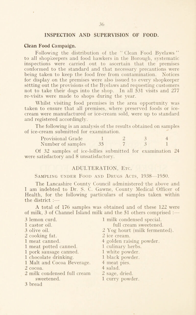 INSPECTION AND SUPERVISION OF FOOD. Clean Food Campaign. Following the distribution of the “ Clean Food Byelaws ” to all shopkeepers and food hawkers in the Borough, systematic inspections were carried out to ascertain that the premises conformed to the standard and that necessary precautions were being taken to keep the food free from contamination. Notices for display on the premises were also issued to ever} shopkeeper setting out the provisions of the Byelaws and requesting customers not to take their dogs into the shop. In all 531 visits and 277 re-visits were made to shops during the year. Whilst visiting food premises in the area opportunity was taken to ensure that all premises, where preserved foods or ice¬ cream were manufactured or ice-cream sold, were up to standard and registered accordingly. The following is an analysis of the results obtained on samples of ice-cream submitted for examination. Provisional Grade 12 3 4 Number of samples 35 7 3 1 Of 32 samples of ice-lollies submitted for examination 24 were satisfactory and 8 unsatisfactory. ADULTERATION, Etc. Sampling under Food and Drugs Acts, 1938—1950. The Lancashire County Council administered'the above and I am indebted to Dr. S. C. Gawne, County Medical Officer of Health, for the following particulars of samples taken within the district :— A total of 176 samples was obtained and of these 122 were of milk, 3 of Channel Island milk and the 51 others comprised :— 3 lemon curd. 1 castor oil. 3 olive oil. 2 cooking fat. 1 meat canned. 1 meat potted canned. 1 pork sausage canned. 1 chocolate drinking. 1 Malt and Cocoa Beverage. 2 cocoa. 2 milk condensed full cream 3 bread 1 milk condensed special. full cream sweetened. 2 Yog hourt (milk fermented). 2 ice cream. 4 golden raising powder. 1 culinary herbs. 1 white powder. 1 black powder. 4 meat pies. 4 salad. 2 sage, dried.