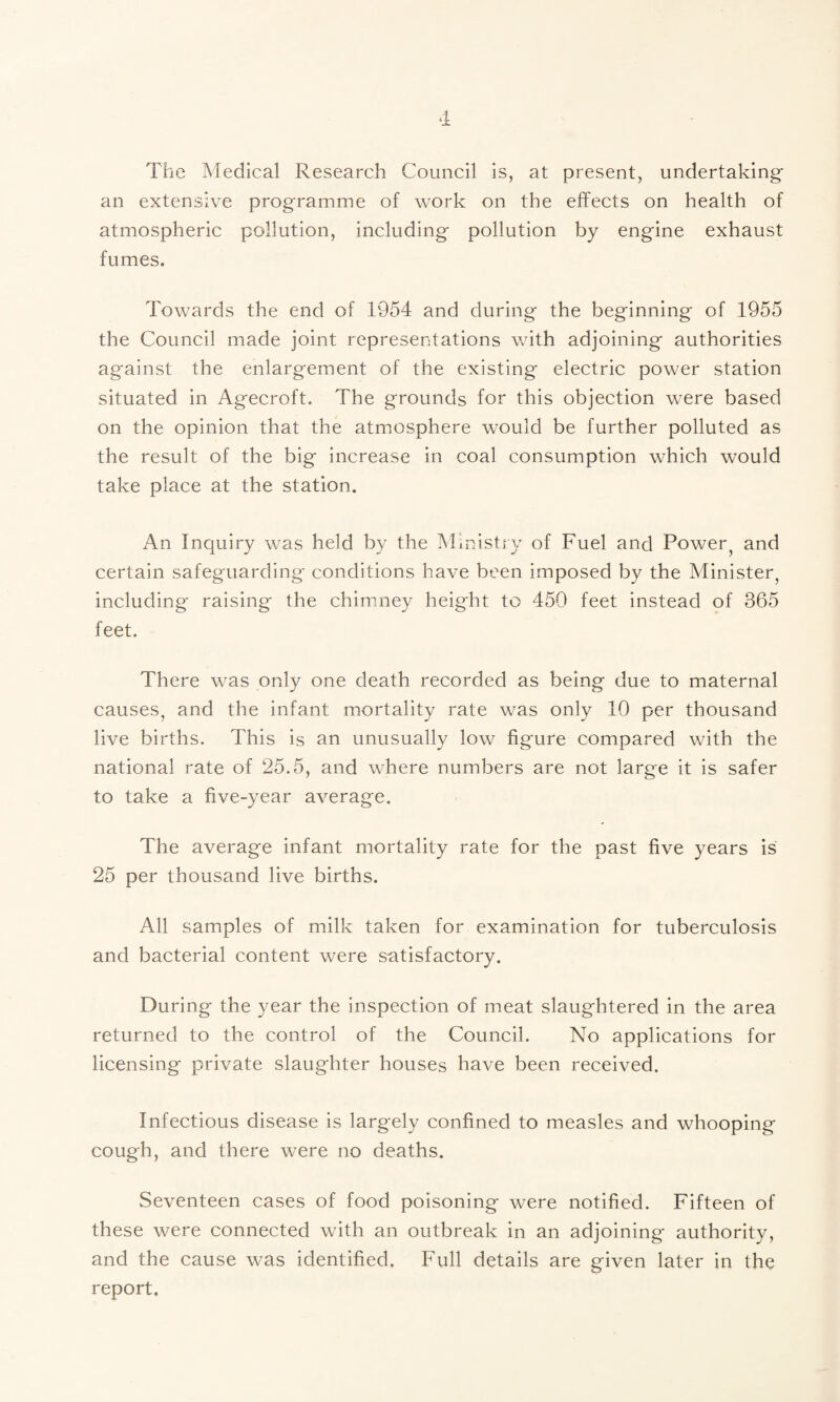 The Medical Research Council is, at present, undertaking- an extensive programme of work on the effects on health of atmospheric pollution, including pollution by engine exhaust fumes. Towards the end of 1954 and during the beginning of 1955 the Council made joint representations with adjoining authorities against the enlargement of the existing electric power station situated in Agecroft. The grounds for this objection were based on the opinion that the atmosphere would be further polluted as the result of the big increase in coal consumption which would take place at the station. An Inquiry was held by the Ministry of Fuel and Power^ and certain safeguarding conditions have been imposed by the Minister, including raising the chimney height to 450 feet instead of 365 feet. There was only one death recorded as being due to maternal causes, and the infant mortality rate was only 10 per thousand live births. This is an unusually low figure compared with the national rate of 25.5, and where numbers are not large it is safer to take a five-year average. The average infant mortality rate for the past five years is 25 per thousand live births. All samples of milk taken for examination for tuberculosis and bacterial content were satisfactory. During the year the inspection of meat slaughtered in the area returned to the control of the Council. No applications for licensing private slaughter houses have been received. Infectious disease is largely confined to measles and whooping cough, and there were no deaths. Seventeen cases of food poisoning were notified. Fifteen of these were connected with an outbreak in an adjoining authority, and the cause was identified. Full details are given later in the report.