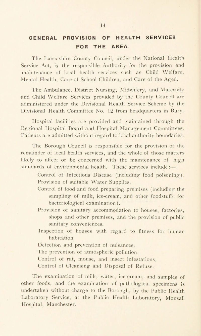 GENERAL PROVISION OF HEALTH SERVICES FOR THE AREA. The Lancashire County Council, under the National Health Service Act, is the responsible Authority for the provision and maintenance of local health services such as Child Welfare, Mental Health, Care of School Children, and Care of the Aged. The Ambulance, District Nursing', Midwifery, and Maternity and Child Welfare Services provided by the County Council are administered under the Divisional Health Service Scheme by the Divisional Health Committee No. 12 from headquarters in Bury. Hospital facilities are provided and maintained through the Regional Hospital Board and Hospital Management Committees. Patients are admitted without regard to local authority boundaries. The Borough Council is responsible for the provision of the remainder of local health services, and the whole of those matters likely to affect or be concerned with the maintenance of high standards of environmental health. These services include :— Control of Infectious Disease (including food poisoning). Provision of suitable Water Supplies. Control of food and food preparing premises (including the sampling of milk, ice-cream, and other foodstuffs for bacteriological examination). Provision of sanitary accommodation to houses, factories, shops and other premises, and the provision of public sanitary conveniences. Inspection of houses with regard to fitness for human habitation. Detection and prevention of nuisances. The prevention of atmospheric pollution. Control of rat, mouse, and insect infestations. Control of Cleansing and Disposal of Refuse. The examination of milk, water, ice-cream, and samples of other foods, and the examination of pathological specimens is undertaken without charge to the Borough, by the Public Health Laboratory Service, at the Public Health Laboratory, Monsall Hospital, Manchester.
