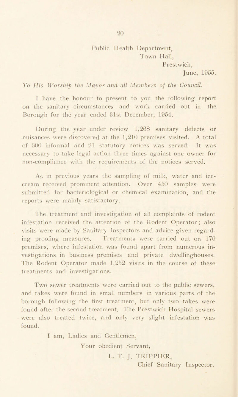 Public Health Department^ Town Hall, Prestwich, June, 1955. To His Worship the Mayor and all Members of the Council. I have the honour to present to you the following report on the sanitary circumstances and work carried out in the Borough for the year ended 31st December, 1954. During the year under review 1,268 sanitary defects or nuisances were discovered at the 1,210 premises visited. A total of 300 informal and 21 statutory notices was served. It was necessary to take legal action three times against one owner for non-compliance with the requirements of the notices served. As in previous years the sampling of milk, water and ice¬ cream received prominent attention. Over 450 samples were submitted for bacteriological or chemical examination, and the reports were mainly satisfactory. The treatment and investigation of all complaints of rodent infestation received the attention of the Rodent Operator; also visits were made by Sanitar}. Inspectors and advice given regard¬ ing proofing' measures. Treatments were carried out on 176 premises, where infestation was found apart from numerous in¬ vestigations in business premises and private dwellinghouses. The Rodent Operator made 1,252 visits in the course of these treatments and investigations. Two sewer treatments were carried out to the public sewers, and takes were found in small numbers in various parts of the borough following the first treatment, but only two takes were found after the second treatment. The Prestwich Hospital sewers were also treated twice, and only very slight infestation was found. I am. Ladies and Gentlemen, Your obedient .Servant, L. T. TRIPPIER, Chief Sanitary Inspector,