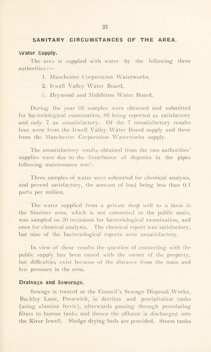 SANITARY CIRCUr\/ISTANCES OF THE AREA. Water Supply. The area is supplied with water by the following- three authorities :— 1. Manchester Corporation Waterworks. 2. I rwell Valley Water Board. Heywood and Middleton Water Board. During the year 93 samples were obtained and submitted for bacteriological examination, 86 being reported as satisfactory and only 7 as unsatisfactory. Of the 7 unsatisfactory results four were from the Irwell Valley Water Board supply and three from the Manchester Corporation Waterworks supply. The unsatisfactory results obtained from the two authorities’ supplies were due to the disturbance of deposits in the pipes following maintenance work. Three samples of w^ater were submitted for chemical analysis, and proved satisfactory, the am.ojnt of lead being less than O.t parts per million. The water supplied from a private deep well to a farm in the Simister area, which is not connected to the public main, was sampled on 20 occasions for bacteriological examination, and once for chemical analysis. The chemical report was satisfactory, but nine of the bacteriological reports were unsatisfactory. In view of these results the question of connecting with the public supply has been raised with the owner of the property, but difficulties exist because of the distance from the main and low pressure in the area. Drainage and Sewerage. Sewage is treated at the Council’s Sewage Disposal Works, Buckley Lane, Prestwich, in detritus and precipitation tanks (using alumina ferric), afterwards passing through percolating filters to humus tanks and thence the effluent is discharged into the River Irwell. Sludge drying beds are provided. Storm tanks