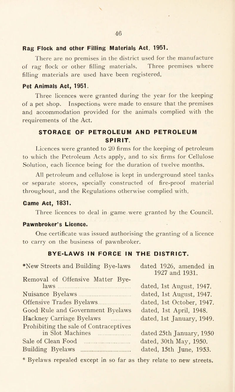 Rag Flock and other Filling Materials Act, 1951. There are no premises in the district used for the manufacture of rag flock or other filling materials. Three premises where filling materials are used have been registered. Pet Animals Act, 1951. Three licences were granted during the year for the keeping of a pet shop. Inspections were made to ensure that the premises and accommodation provided for the animals complied with the requirements of the Act. STORAGE OF PETROLEUM AND PETROLEUM SPIRIT. Licences were granted to 20 firms for the keeping of petroleum to which the Petroleum Acts apply, and to six firms for Cellulose Solution, each licence being for the duration of twelve months. All petroleum and cellulose is kept in underground steel tanks or separate stores, specially constructed of fire-proof material throughout, and the Regulations otherwise complied with. Came Act, 1831. Three licences to deal in game were granted by the Council. Pawnbroker’s Licence. One certificate was issued authorising the granting of a licence to carry on the business of pawnbroker. BYE-LAWS IN FORCE IN THE DISTRICT. *New Streets and Building Bye-laws Removal of Offensive Matter Bye¬ laws . Nuisance Byelaws. Offensive Trades Byelaws. Good Rule and Government Byelaws Hackney Carriage Byelaws . Prohibiting the sale of Contraceptives in Slot Machines . Sale of Clean Food . Building Byelaws . dated 1926, amended in 1927 and 1931. dated, 1st August, 1947. dated, 1st August, 1947. dated, 1st October, 1947. dated, 1st April, 1948. dated, 1st January, 1949. dated 25th January, 1950 dated, 30th May, 1950. dated, 15th June, 1953. ^ Byelaws repealed except in so far as they relate to new streets.
