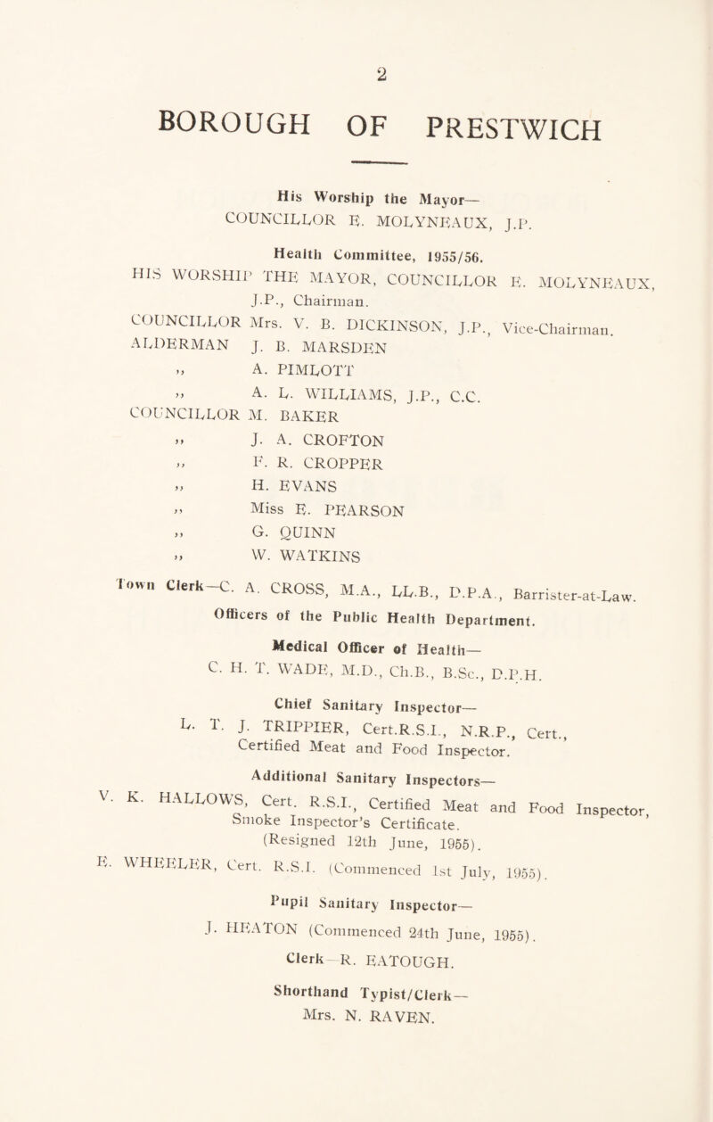 BOROUGH OF PRESTWICH His Worship the Mayor— COUNCIUUOR R. MOLYNKAUX, J.p. Health Committee, 1955/56. HIS WORStllP THE MAYOR, COUNCIEEOR J.P., Chairman. COUNCIEEOR Mrs. V. B. DICKINSON, J.P. AEDERMAN J. B. MARSDEN „ A. PIMEOTT E. molynp:aux, Vice-Chairman. A. E. WIEEIAMS, J.P., C.C. COUNCIEEOR M. BAKER n J. A. CROFTON .. F. R. CROPPER ,, H. EVANS ,, Miss E. PEARSON „ G. QUINN „ VV. WATKINS Town Clerk-C. A. CROSS, M.A., LL.B., D.P.A,, Barrister-at-Law. Officers of the Public Health Department. Medical Officer of Health— C. H. T. WADE, M.D., Ch.B., B.Sc., D.P.H. V. E. Chief Sanitary in.spector— h. 1. J. TRIPPIER, Cert.R.S.I., N.R.P., Cert., Certified IVIeat and Food Inspector, Additional Sanitary Inspectors— K. HALLOWS, Cert. R.S.I., Certified Meat and Food Inspector Smoke Inspector’s Certificate. (Resigned 12th June, 1956). WHEIiEPiR, Cert. R.S.I. (Commenced 1st July, 1955). Pupil Sanitary Inspector— J. HIUTON (Commenced 24th June, 1955). Clerk R. EATOUGH. Shorthand Typist/CIerk— Mrs. N. RAVEN.