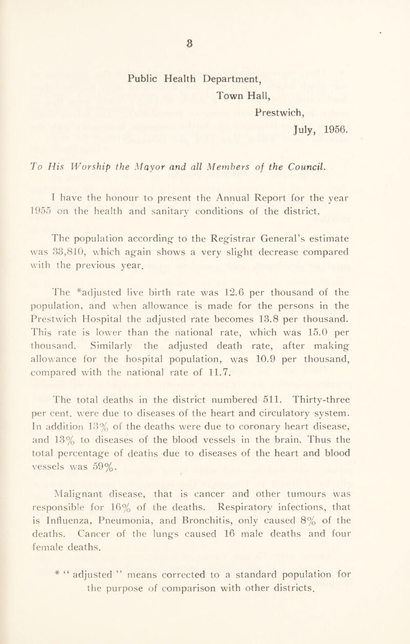 Public Health Department, Town Hall, Prestwich, July, 1956. To His Worship the Mayor and all Members of the Council. T have the honour to present the Annual Report for the year 1955 on the health and sanitary conditions of the district. The population according- to the Registrar General’s estimate was 63,810, which again shows a very slight decrease compared with the previous year. Tlie *adjusted live birth rate was 12.6 per thousand of the population, and when allowance is made for the persons in the Prestwich Hospital the adjusted rate becomes 13.8 per thousand. This rate is lower than the national rate, which was 15.0 per thousand. Similarly the adjusted death rate, after making- allowance for the hospital population, was 10.9 per thousand, compared with the national rate of 11.7. The total deaths in the district numbered 511. Thirty-three per cent, were due to diseases of the heart and circulatory system. In addition 13% of the deaths were due to coronary heart disease, and 13% to diseases of the blood vessels in the brain. Thus the total percentage of deaths due to diseases of the heart and blood vessels was 59%. I Malignant disease, that is cancer and other tumours was responsible for 16% of the deaths. Respiratory infections, that is Influenza, Pneumonia, and Bronchitis, only caused 8% of the deaths. Cancer of the lungs caused 16 male deaths and four female deaths. * “ adjusted ” means corrected to a standard population for the purpose of comparison with other districts.