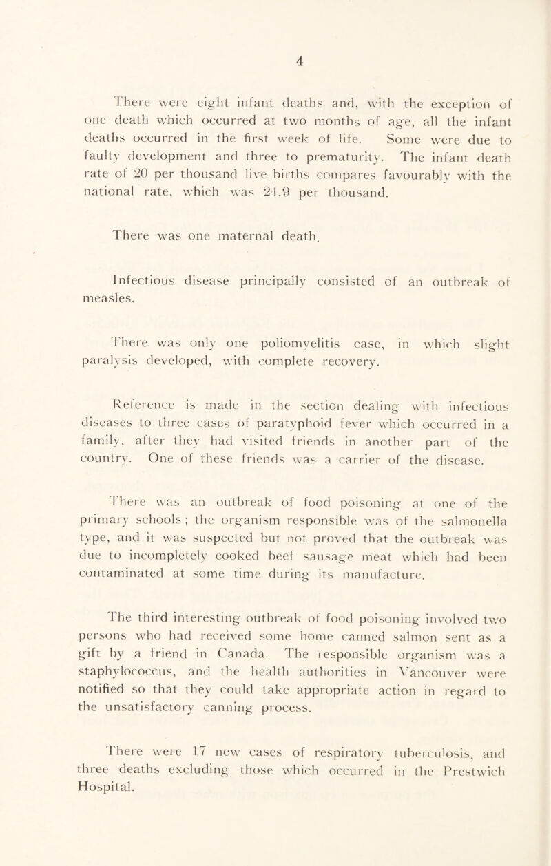 1'here were eight infant deaths and, with the exception of one death which occurred at two months of age, all the infant deaths occurred in the first week of life. Some were due to faulty development and three to prematurity. The infant death rate of 20 per thousand live births compares favourablv with the national rate, which was 24.9 per thousand. There was one maternal death. Infectious disease principally consisted of an outbreak of measles. 4'here was only one poliomyelitis case, in which slight paralysis developed, with complete recovery. Reference is made in the section dealing with infectious diseases to three cases of paratyphoid fever which occurred in a family, after they had visited friends in another part of the country. One ol these friends was a carrier of the disease. ITere was an outbreak of food poisoning at one of the primary schools ; the organism responsible was of the salmonella type, and it was suspected but not proved that the outbreak was due to incompletely cooked beef sausage meat which had been contaminated at some time during its manufacture. The third interesting outbreak of food poisoning involved two persons who had received some home canned salmon sent as a gift by a friend in Canada. The responsible organism was a staphylococcus, and the health authorities in \''ancouver were notified so that they could take appropriate action in regard to the unsatisfactory canning process. There were 17 new cases of respiratory tuberculosis, and three deaths excluding those which occurred in the Rrestwich Hospital.