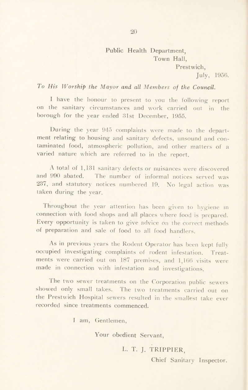 Public Health Department, Town Hall, Prestwich, July, 1950. To His Worship the Mayor and all Members of the Council. I have the honour to present to you the following' report on the sanitary circumstances and work carried out in the boi'ou^h for the year ended 81 st December, 1955. During- the year 945 complaints were made to the depart¬ ment relating- to housing- and sanitary defects, unsound and con¬ taminated food, atmospheric pollution, and other matters of a varied nature which are referred to in the report, A total of 1,181 sanitary defects or nuisances were discovered and 990 abated. The number of informal notices served was 237, and statutory notices numbered 19. No legal action was taken during- the vear. Ihroug-hout the vear attention has been gn en to hvi^ iene in connection with iood shops and all places where food is prepared. Every opportunity is taken to g-ive advice on the correct methods of preparation and sale of food to all food handlers. As in previous years the Rodent Operator has been kept fulh- occupied investigating- complaints of rodent infestation. 'hreat- ments \\ere carried out on 187 premises, and 1,1 bb visits were made in connection with infestation and investio-ations 1 he two sewer treatments on the Corporation public sewers showed only small takes. 4 he two treatments carried out on the Prestwich Hospital sewers resulted in the smallest take e\'er recorded since treatments commenced. I am, Centlemen, Your obedient Servant, L. T. ]. TRIPPIER, Chief Sanitary Inspector.