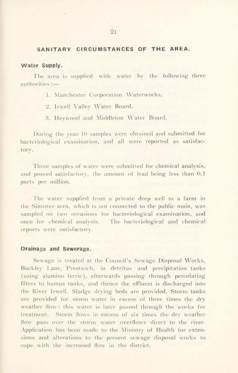 SANITARY CIRCUIVISTANCES OF THE AREA. Water Supply. The area is supplied with water by the following- three authorities ;— 1. Manchester Corporation W^aterworks. 2. Irwell \Mlley Water Board. 8. Hevwood and Middleton Water Board, During- the year U) samples were obtained and submitted for bacteriolog-ical examination, and all were reported as satisfac¬ tory. Three samples of water were submitted for chemical analysis, and proved satisfactory, the amount of lead being- less than 0.1 parts per million. d'he water supplied from a private deep well to a farm in the Simister area, which is not connected to the public main, was sampled on two occasions for bacteriolog-ical examination, and once for chemical analysis. d'he bacteriolog-ical and chemical reports were satisfactory. Drainage and Sewerage. vSewag'e is treated at the Council’s Sewag-e Disposal WMrks, Buckley Lane, Prestwich, in detritus and precipitation tanks (using- alumino ferric), afterwards passing- throug-h percolating' filters to humus tanks, and thence the effluent is discharg-ed into the River Irwell. Sludge drying' beds are provided. Storm tanks are provided for storm water in excess of three times the drv weather How : this water is later passed through the works for treatment. Storm Hows in excess of six times the dry weather tlow pass over the storm water overflows direct to the river. .\pplication has been made to the Ministrv of Health for exten¬ sions and alterations to the present sewage disposal works to coj:)e with the increased How in the district.