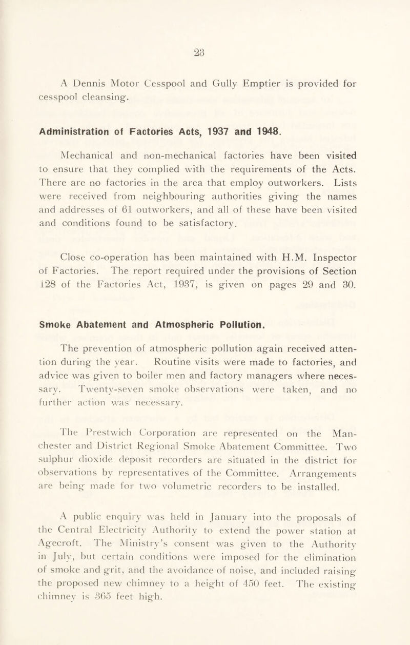 A Dennis Motor Cesspool and Gully Emptier is provided for cesspool cleansing-. Administration of Factories Acts, 1937 and 1948. Mechanical and non-mechanical factories have been visited to ensure that they complied with the requirements of the Acts. There are no factories in the area that employ outworkers. Lists were received from neighbouring authorities giving the names and addresses of 61 outworkers, and all of these have been visited and conditions found to be satisfactory. Close co-operation has been maintained with H.M. Inspector of Factories. The report required under the provisions of Section i28 of the Factories Act, 1937, is given on pages 29 and 30. Smoke Abatement and Atmospheric Pollution. The prevention of atmospheric pollution again received atten¬ tion during the year. Routine visits were made to factories, and advice was given to boiler men and factory managers where neces¬ sary. Twenty-seven smoke observations were taken^ and no further action was necessary. The Frestwich Corporation are represented on the Man¬ chester and District Regional Smoke Abatement Committee. Tw'O sulphur dioxide deposit recorders are situated in the district for observations by representatives of the Committee. Arrangements are being made for two volumetric recorders to be installed. A public enquiry was held in January into the proposals of the Central Electricity Authority to extend the power station at Agecroft. The Ministry’s consent was given to the Authority in July, but certain conditions were imposed for the elimination of smoke and grit, and the avoidance of noise, and included raising the proposed new chimnev to a height of 450 feet. The existing chimne^' is 365 feet high.