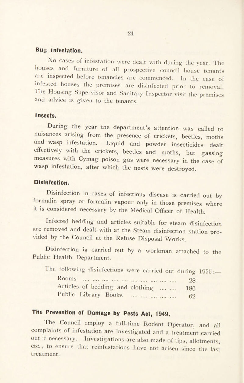 Bug Infestation. No cases of infestation were dealt witli during the year. The houses and furniture of all prospective council house tenants are inspected before tenancies are commenced. In the case of infested houses the premises are disinfected prior to removal. The Housing Supervisor and Sanitary Inspector visit the premises and advice is given to the tenants. Insects. During the year the department’s attention was called to nuisances arising from the presence of crickets, beetles, moths and wasp infestation. Liquid and powder insecticides dealt effectively with the crickets, beetles and moths, but gassing measures with Cymag poison gas were necessary in the case of wasp infestation, after which the nests were destroyed. Disinfection. Disinfection in cases of infectious disease is carried out by formalin spray or formalin vapour only in those premises where it is considered necessary by the Medical Officer of Health. Infected bedding and articles suitable for steam disinfection are removed and dealt with at the Steam disinfection station pro¬ vided by the Council at the Refuse Disposal Works. Disinfection is carried out by a workman attached to the Public Health Department. The following disinfections were carried out during 1955:_ Rooms . 28 Articles of bedding and clothing . 186 Public Library Books . 62 The Prevention of Damage by Pests Act, 1949. The Council employ a full-time Rodent Operator, and all complaints of infestation are investigated and a treatment carried out if necessary. Investigations are also made of tips, allotments, etc., to ensure that reinfestations have not arisen since the last treatment.