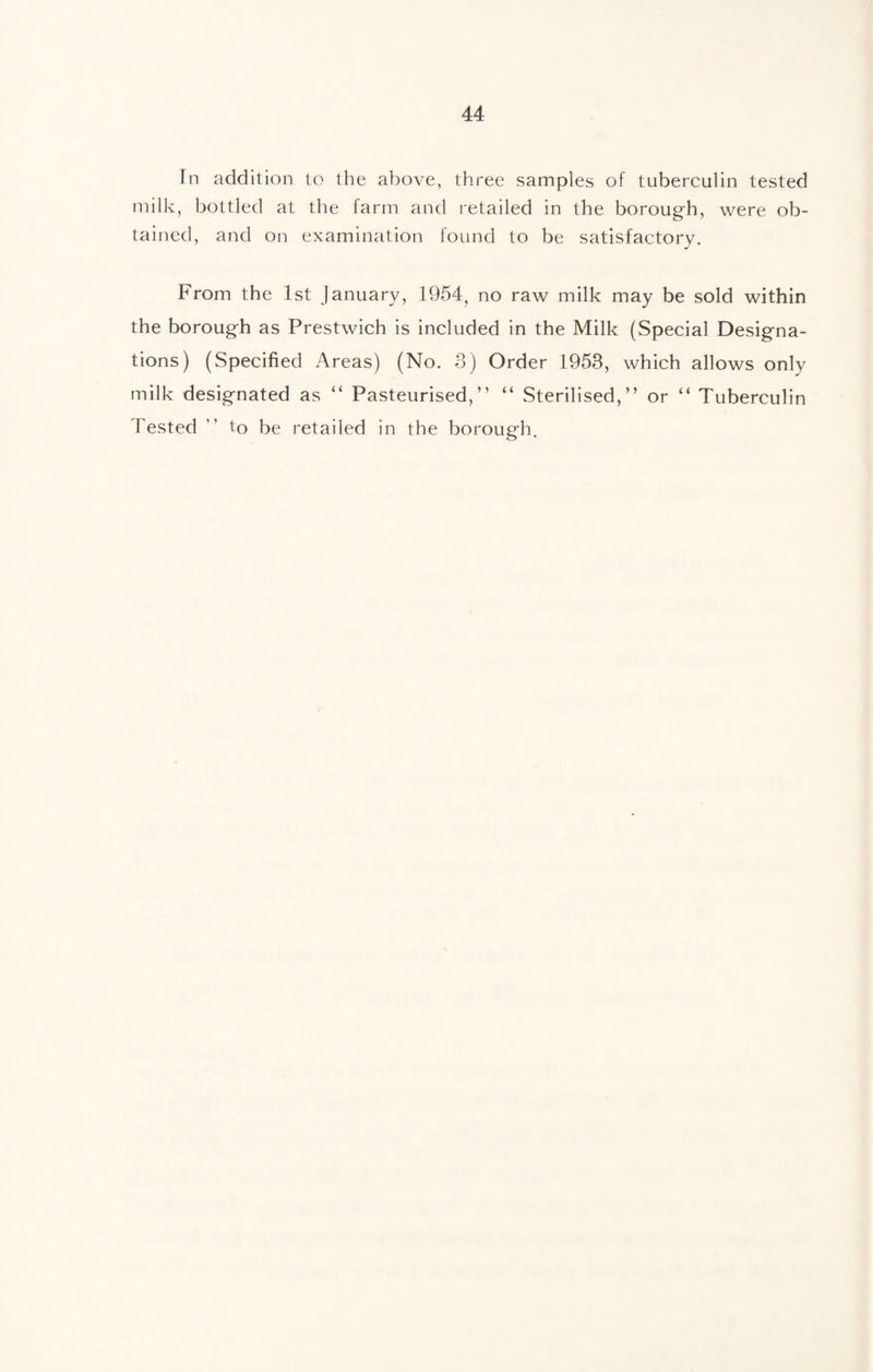 In addition to the above, three samples of tuberculin tested milk, bottled at the farm and retailed in the borough, were ob¬ tained, and on examination found to be satisfactory. From the 1st January, 1954, no raw milk may be sold within the borough as Prestwich is included in the Milk (Special Designa¬ tions) (Specified Areas) (No. 3) Order 1953, which allows only milk designated as “ Pasteurised,” “ Sterilised,” or “ Tuberculin Tested ” to be retailed in the borough.
