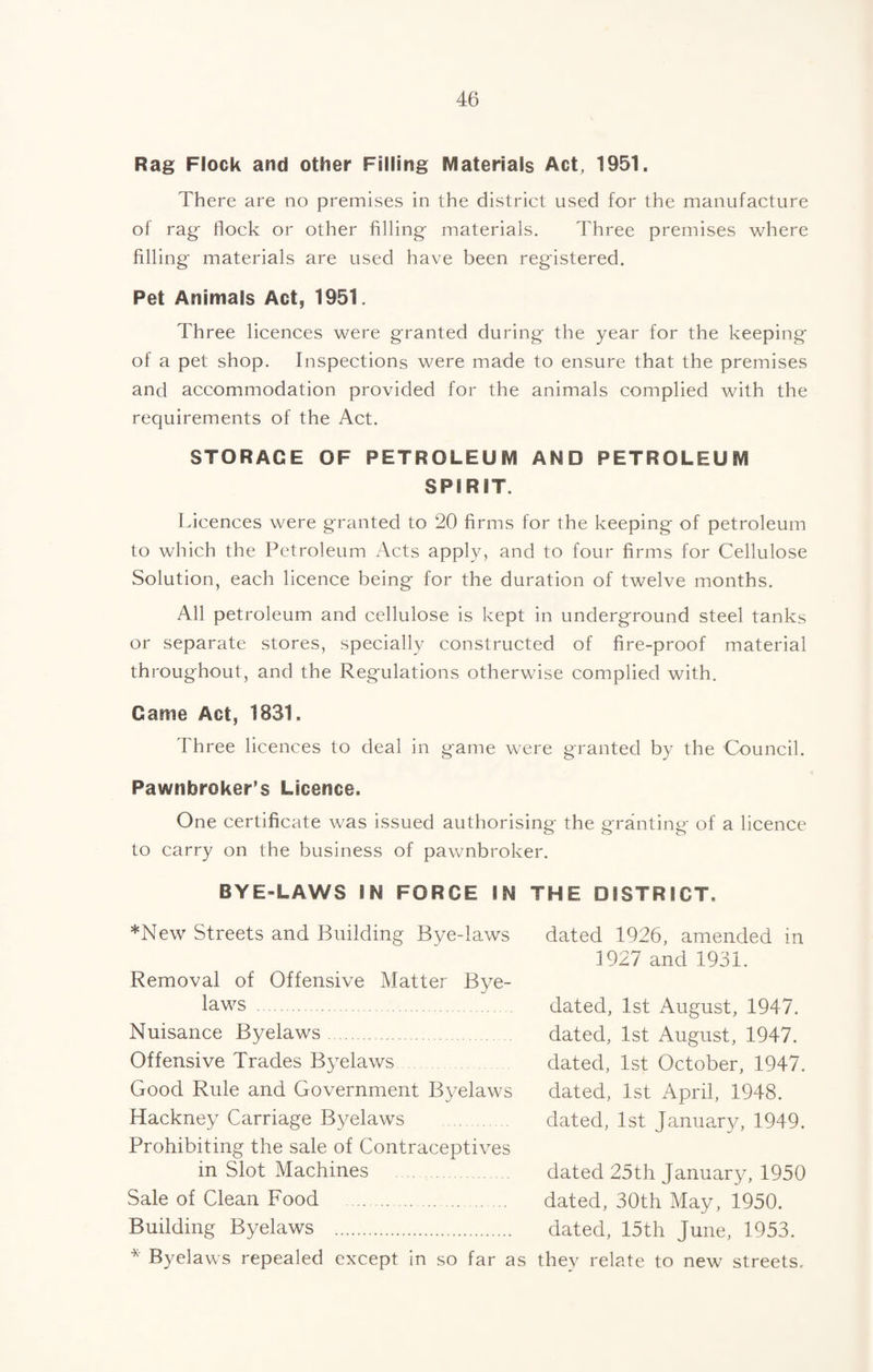 Rag Flock and other Filling Materials Act, 1951. There are no premises in the district used for the manufacture of rag flock or other filling- materials. Three premises -where filling materials are used have been registered. Pet Animals Act, 1951. Three licences were granted during the year for the keeping of a pet shop. Inspections were made to ensure that the premises and accommodation provided for the animals complied with the requirements of the Act. STORAGE OF PETROLEUM AND PETROLEUM SPIRIT. Licences were granted to 20 firms for the keeping of petroleum to which the Petroleum Acts apply, and to four firms for Cellulose Solution, each licence being for the duration of twelve months. All petroleum and cellulose is kept in underground steel tanks or separate stores, specially constructed of fire-proof material throughout, and the Regulations otherwise complied with. Came Act, 18S1. Three licences to deal in game were granted by the Council. Pawnbroker’s Licence. One certificate was issued authorising the granting of a licence to carry on the business of pawnbroker. BYE-LAWS IN FORCE IN THE DISTRICT. *New Streets and Building Bye-laws dated 1926, amended in 1927 and 1931. Removal of Offensive Matter Bye¬ laws .. dated, 1st August, 1947. Nuisance Byelaws. dated, 1st August, 1947. Offensive Trades Byelaws dated, 1st October, 1947. Good Rule and Government Byelaws dated, 1st April, 1948. Hackney Carriage Byelaws . dated, 1st January, 1949. Prohibiting the sale of Contraceptives in Slot Machines .. dated 25th Januar3g 1950 Sale of Clean Food . dated, 30th May, 1950. Building Byelaws . dated, 15th June, 1953. * Byelaws repealed except in so far as thev relate to new streets.