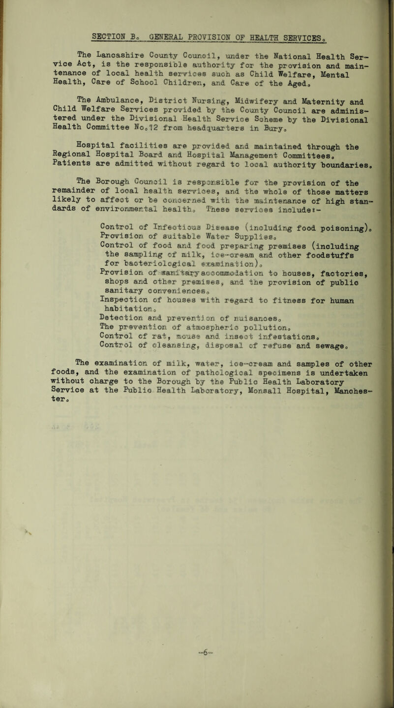SECTION Bo GENERAL PROVISION OF HEALTH SERVICES0 The Lancashire County Counoil, under the National Health Ser¬ vice Act, is the responsible authority for the provision and main¬ tenance of local health services such as Child Welfare, Mental Health, Care of School Children, axid Care of the Aged,, The Ambulance, District Nursing, Midwifery and Maternity and Child Welfare Services provided by the County Council are adminis¬ tered under the Divisional Health Service Scheme by the Divisional Health Committee No012 from headquarters in Bury,, Hospital facilities are provided and maintained through the Regional Hospital Board and Hospital Management Committees0 Patients are admitted without regard to local authority boundaries,, The Borough Council is responsible for the provision of the remainder of' local health services, and the whole of those matters likely to affect or be concerned with the maintenance of high stan¬ dards of environmental health0 These services include*- Control of Infectious Disease (including food poisoning),, Provision of suitable Water Supplies*, Control of food and food preparing premises (including the sampling of milk, ice-cream and other foodstuffs for bacteriological examination)0 Provision of-sanitary accommodation to houses, factories, shops and other premises, and the provision of public sanitary conveniences0 Inspection of houses with regard to fitness for human habitation Detection and prevention of nuisances,, The prevention of atmospheric pollution,, Control of rat, mouse and insect infestations,, Control of cleansing, disposal of refuse and sewage0 The examination of milk, water, ice-cream and samples of other foods, and the examination of pathological specimens is undertaken without charge to the Borough by the Public Health Laboratory Service at the Public Health Laboratory, Monsall Hospital, Manches¬ ter,, -6-