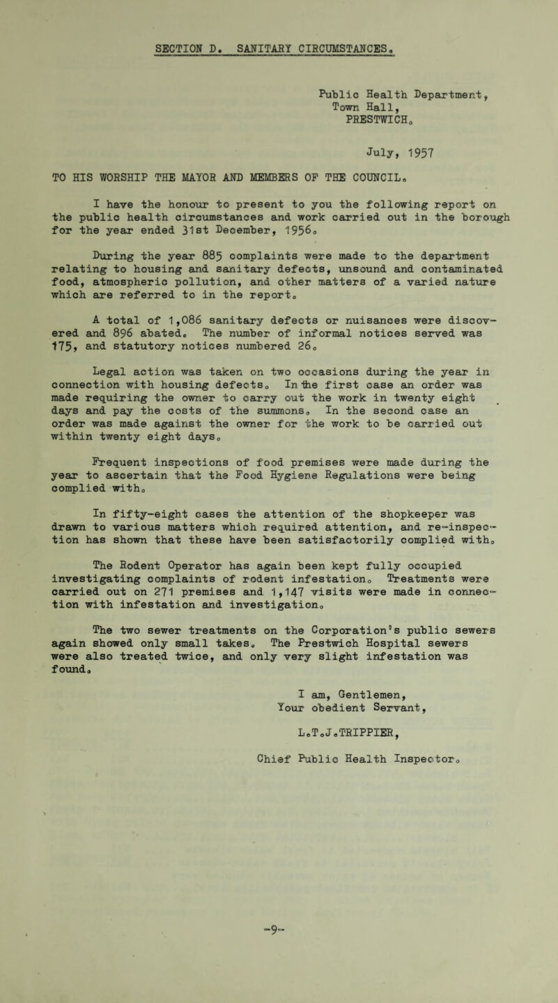 SECTION D. SANITARY CIRCUMSTANCES. Public Health Department, Town Hall, PRESTWICH. July, 1957 TO HIS WORSHIP THE MAYOR AND MEMBERS OF THE COUNCIL. I have the honour to present to you the following report on the public health circumstances and work carried out in the borough for the year* ended 31st December, 1956° During the year* 885 complaints were made to the department relating to housing and sanitary defects, unsound and contaminated food, atmospheric pollution, and other matters of a varied nature which are referred to in the report. A total of 1,086 sanitary defects or nuisances were discov¬ ered and 896 abated. The number of informal notices served was 175, and statutory notices numbered 26. Legal action was taken on two occasions during the year in connection with housing defects. In the first case an order was made requiring the owner to carry out the work in twenty eight days and pay the costs of the summons. In the second case an order was made against the owner for the work to be carried out within twenty eight days. Frequent inspections of food premises were made during the year to ascertain that the Food Hygiene Regulations were being complied with. In fifty-eight cases the attention of the shopkeeper was drawn to various matters which required attention, and re-inspec- tion has shown that these have been satisfactorily complied with. The Rodent Operator has again been kept fully occupied investigating complaints of rodent infestation. Treatments were carried out on 271 premises and 1,147 visits were made in connec¬ tion with infestation and investigation. The two sewer treatments on the Corporation”s public sewers again showed only small takes. The Prestwich Hospital sewers were also treated twice, and only very slight infestation was found. I am, Gentlemen, Your obedient Servant, L.ToJ.TRIPPIER, Chief Public Health Inspector. 9“