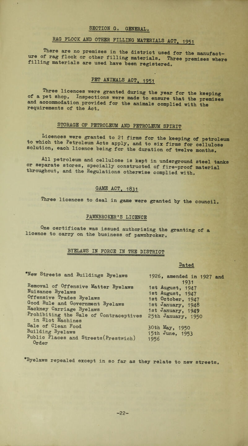 SECTION Go GENERALo RAG FLOCK ANN OTHER FILLING MATERIALS ACT. iQRi There are no premises in the district used for the manufact¬ ure of rag flock or other filling materials„ Three premises where filling materials are used have been registered,, PET ANIMALS ACT^ iqri Three iicences were granted during the year for the keeping oi a pet shop, Inspections were made to ensure that the premises and accommodation provided for the animals complied with the requirements of the Act0 STORAGE OF PETROLEUM ANN PETROLEUM SPIRIT Licences were granted to 21 firms for the keeping of petroleum to which the Petroleum Acts apply, and to six firms for cellulose solution, each licence being for the duration of twelve months. All petroleum and cellulose is kept in underground steel tanks or separate stores, specially constructed of fire-proof material throughout, and the Regulations otherwise complied with. GAME ACT. 1811 Three licences to deal in game were granted by the council. PAWNBROKERS LICENCE One certificate was issued authorising the granting of a licence to carry on the business of pawnbroker, BYELAWS IN FORCE IN THE DISTRICT Dated *New Streets and Buildings Byelaws Removal of Offensive Matter Byelaws Nuisance Byelaws Offensive Trades Byelaws Good Rule and Government Byelaws Hackney Carriage Byelaws Prohibiting the Sale of Contraceptives in Slot Machines Sale of Clean Pood Building Byelaws Public Places and Streets(Prestwich) Order 1926, amended in 1927 and 1931 1st August, 1947 1st August, 1947 1st October, 1947 1st January, 1948 1st January, 1949 25th January, 1950 30th May, 195O 15th June, 1953 1956 *Byelaws repealed except in so far as they relate to new streets. -22-