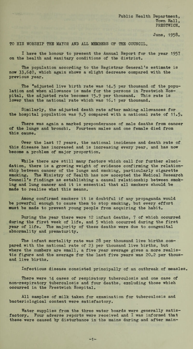 Public Health Department, Town Hall, PRESTWICH. June, 1958» TO HIS WORSHIP THE MAYOR AND ALL MEMBERS OP THE COUNCIL. I have the honour to present the Annual Report for the year 1957 on the health ajid sanitary conditions of the district. The population according to the Registrar General's estimate is now 33,640, which again shows a slight decrease compared with the previous year. The *adjusted live birth rate was 14.5 per thousand of the popu¬ lation and when allowance is made for the persons in Prestwich Hos¬ pital, the adjusted rate becomes 15.9 per thousand. This rate is lower than the national rate which was I6.I per thousand. Similarly, the adjusted death rate after making allowances for the hospital population was 9.5 compared with a national rate of 11.5. ] There was again a marked preponderance of male deaths from cancer of the lungs and bronchi. Fourteen males and one female died from this cause. Over the last 17 years, the national incidence and death rate of this disease has increased and is increasing every year, and has now become a problem of major proportion. While there are still many factors which call for further eluci¬ dation, there is a growing weight of evidence confirming the relation¬ ship between cancer of the lungs and smoking, particularly cigarette smoking. The Ministry of Health has now accepted the Medical Research Council's findings as establishing a causal relationship between smok¬ ing and lung cancer and it is essential that all smokers should be made to realise what this means. Among confirmed smokers it is doubtful if any propaganda would be powerful enough to cause them to stop smoking, but every effort must be made to prevent young people from acquiring the habit. During the year there were 12 infant deaths, 7 of which occurred dtoring the first week of life, and 5 which occurred during the first year of life. The majority of these deaths were due to congenital abnormality and prematiirity. The infant mortality rate was 28 per thousand live births com¬ pared with the national rate of 23 per thousand live births, but where the n\imbers are small, a five year average gives a more realis¬ tic figure and the average for the last five years was 20,2 per thous¬ and live births. Infectious disease consisted principally of an outbreak of measles. There were I4 cases of respiratory tuberculosis and one case of non-respiratory tuberculosis and four deaths, excluding those which occxirred in the Prestwich Hospital. All samples of milk taken for examination for tuberculosis and bacteriological content were satisfactory. Water supplies from the three water boards were generally satis¬ factory, Pour adverse reports were received and I was informed that these, were caused by disturbance in the mains during and after main- -1-