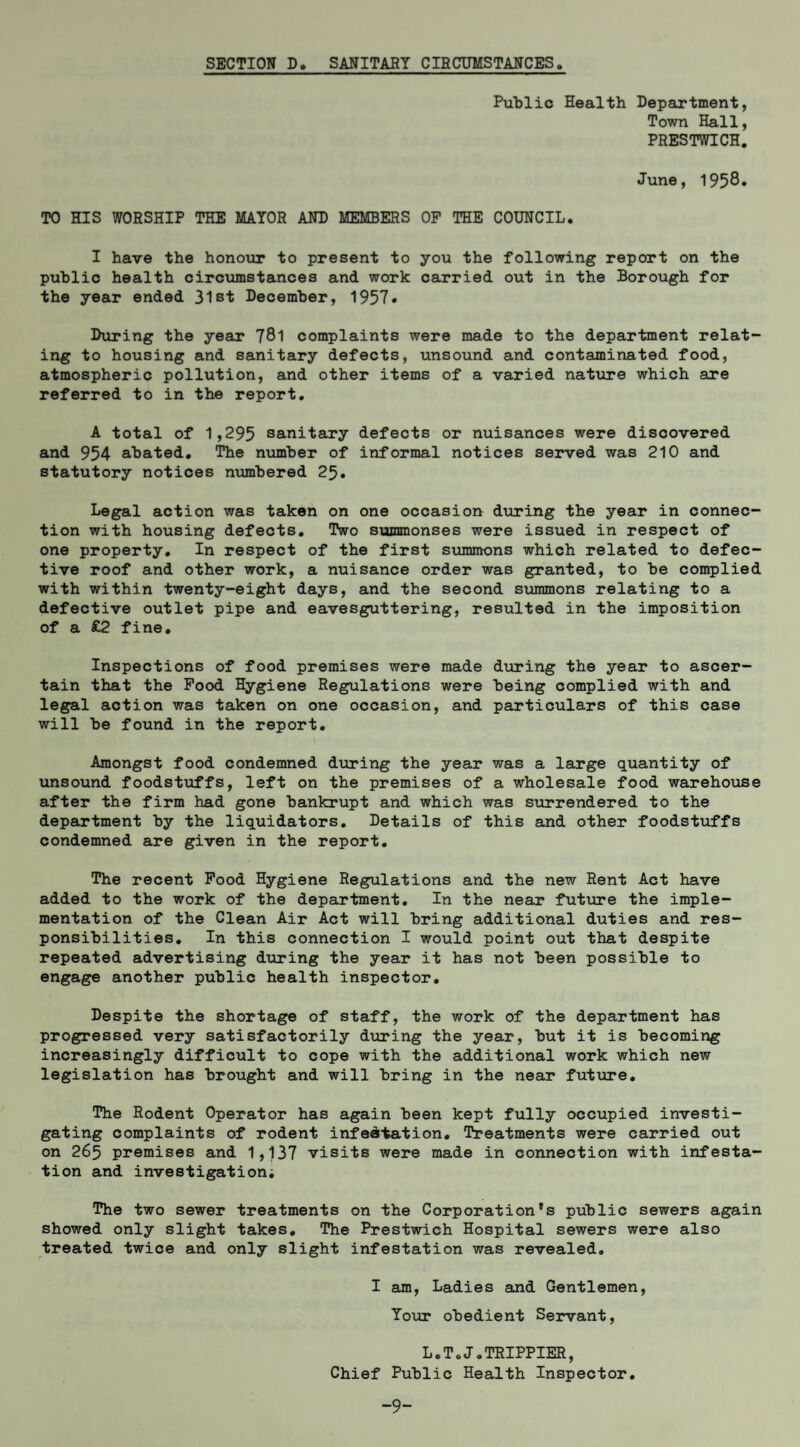 SECTION D. SANITARY CIRCUMSTANCES Public Health Department, Town Hall, PRESTV7ICH, June, 1958* TO HIS WORSHIP THE MAYOR AND MEMBERS OP THE COUNCIL. I have the honoxu: to present to you the following report on the public health circumstances and work carried out in the Borough for the year ended 31st December, 1957« During the year 781 complaints were made to the department relat¬ ing to housing and sanitary defects, unsound and contaminated food, atmospheric pollution, and other items of a varied natiire which are referred to in the report. A total of 1,295 sanitary defects or nuisances were discovered and 954 abated. The number of informal notices served was 210 and statutory notices nxunbered 25. Legal action was taken on one occasion dtiring the year in connec¬ tion with housing defects. Two summonses were issued in respect of one property. In respect of the first summons which related to defec¬ tive roof and other work, a nuisance order was granted, to be complied with within twenty-eight days, and the second summons relating to a defective outlet pipe and eavesguttering, resulted in the imposition of a £2 fine. Inspections of food premises were made during the year to ascer¬ tain that the Pood Hygiene Regulations were being complied with and legal action was taken on one occasion, and particulars of this case will be found in the report. Amongst food condemned dioring the year was a large quantity of unsound foodstiiffs, left on the premises of a wholesale food warehouse after the firm had gone bankrupt and which was surrendered to the department by the liquidators. Details of this and other foodstuffs condemned are given in the report. The recent Pood Hygiene Regulations and the new Rent Act have added to the work of the department. In the near future the imple¬ mentation of the Clean Air Act will bring additional duties and res¬ ponsibilities, In this connection I would point out that despite repeated advertising during the year it has not been possible to engage another public health inspector. Despite the shortage of staff, the work of the department has progressed very satisfactorily d\aring the year, but it is becoming increasingly difficult to cope with the additional work which new legislation has brought and will bring in the near future. The Rodent Operator has again been kept fully occupied investi¬ gating complaints of rodent infestation. Treatments were carried out on 265 premises and 1,137 visits were made in connection with infesta¬ tion and investigation; The two sewer treatments on the Corporation’s public sewers again showed only slight takes. The Prestwich Hospital sewers were also treated twice and only slight infestation was revealed, I am. Ladies and Gentlemen, Your obedient Servant, L.ToJ.TRIPPIER, Chief Public Health Inspector, -9-