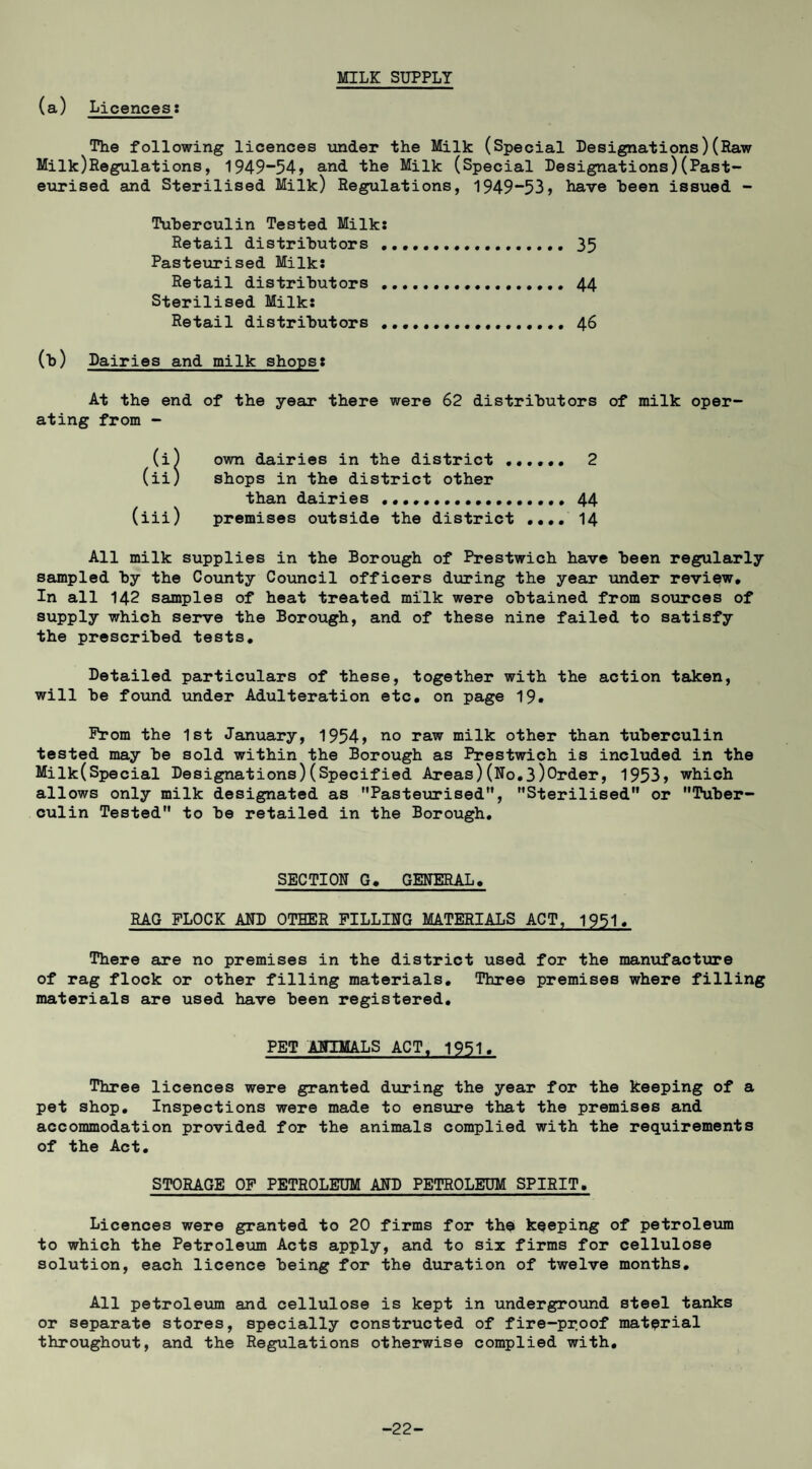 (a) Licences: MILK SUPPLY The following licences tmder the Milk (Special Designations)(Raw Milk)Regulations, 1949”54> and the Milk (Special Designations)(Past¬ eurised and Sterilised Milk) Regulations, 1949**53, have heen issued - Tuberculin Tested Milk: Retail distributors .. 35 Pasteurised Milk: Retail distributors . 44 Sterilised Milk: Retail distributors .. 46 (b) Dairies and milk shops: At the end of the year there were 62 distributors of milk oper¬ ating from - (i) own dairies in the district .. 2 (ii) shops in the district other than dairies ... 44 (iii) premises outside the district .... I4 All milk supplies in the Borough of Prestwich have been regularly sampled by the County Cotmcil officers during the year under review. In all 142 samples of heat treated milk were obtained from sources of supply which serve the Borough, and of these nine failed to satisfy the prescribed tests. Detailed particulars of these, together with the action taken, will be found under Adulteration etc. on page 19. Prom the 1st January, 1954) no raw milk other than tuberculin tested may be sold within the Borough as Prestwich is included in the Milk(Special Designations)(Specified Areas)(No.3)0rder, 1953» which allows only milk designated as Pasteurised”, Sterilised or Tuber¬ culin Tested to be retailed in the Borough. SECTION G, GENERAL, RAG FLOCK AND OTHER PILLING MATERIALS ACT, 1951. There are no premises in the district used for the manufactiure of rag flock or other filling materials. Three premises where filling materials are used have been registered, PET ANIMALS ACT. 1951. Three licences were granted diiring the year for the keeping of a pet shop. Inspections were made to ensure that the premises and accommodation provided for the animals complied with the requirements of the Act, STORAGE OF PETROLEUM AND PETROLEUM SPIRIT. Licences were granted to 20 firms for the keeping of petroleum to which the Petroleiun Acts apply, and to six firms for cellulose solution, each licence being for the duration of twelve months. All petroleum and cellxilose is kept in underground steel tanks or separate stores, specially constructed of fire-pr.oof material throughout, and the Regulations otherwise complied with. -22-