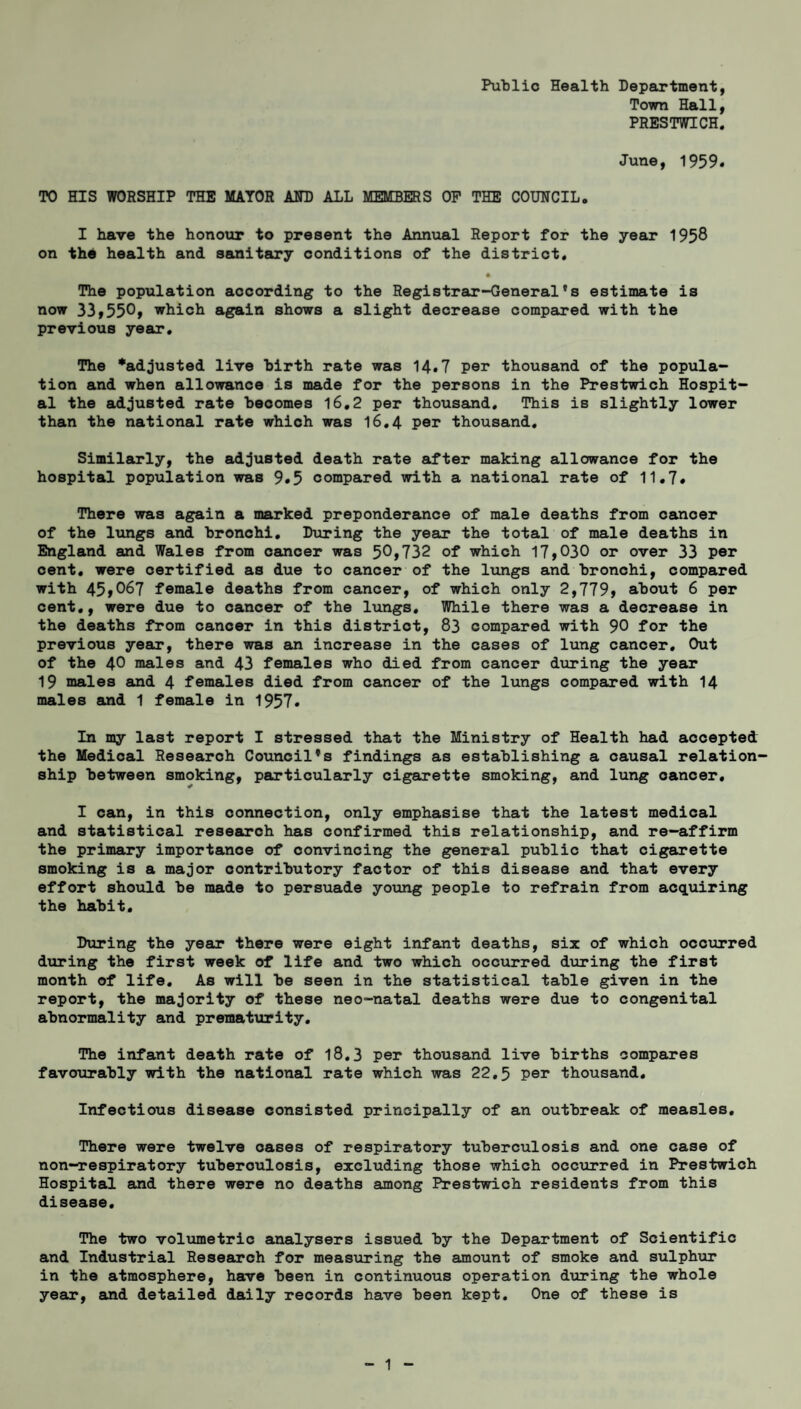 Public Health Department, Town Hall, PRESTWICH. June, 1959. TO HIS WORSHIP THE MAYOR AND ALL MEMBERS OP THE COUNCIL. I have the honour to present the Annual Report for the year 1958 on the health and sanitary conditions of the district. The population according to the Registrar-General's estimate is now 33,550, which again shows a slight decrease compared with the previous year. The *adjusted live birth rate was 14.7 per thousand of the popula¬ tion and when allowance is made for the persons in the Prestwich Hospit¬ al the adjusted rate becomes 16.2 per thousand. This is slightly lower than the national rate which was 16.4 per thousand. Similarly, the adjusted death rate after making allowance for the hospital population was 9*5 compared with a national rate of 11.7. There was again a marked preponderance of male deaths from cancer of the lungs and bronchi. During the year the total of male deaths in England and Wales from cancer was 5^,732 of which 17,030 or over 33 per cent, were certified as due to cancer of the lungs and bronchi, compared with 45,067 female deaths from cancer, of which only 2,779, about 6 per cent., were due to cancer of the lungs. While there was a decrease in the deaths from cancer in this district, 83 compared with 90 for the previous year, there was an increase in the cases of lung cancer. Out of the 40 males and 43 females who died from cancer during the year 19 males and 4 females died from cancer of the lungs compared with 14 males and 1 female in 1957. In my last report I stressed that the Ministry of Health had accepted the Medical Research Council's findings as establishing a causal relation¬ ship between smoking, particularly cigarette smoking, and lung cancer, I can, in this connection, only emphasise that the latest medical and statistical research has confirmed this relationship, and re-affirm the primary importance of convincing the general public that cigarette smoking is a major contributory factor of this disease and that every effort should be made to persuade young people to refrain from acquiring the habit. During the year there were eight infant deaths, six of which occurred during the first week of life and two which occurred during the first month of life. As will be seen in the statistical table given in the report, the majority of these neo-natal deaths were due to congenital abnormality and prematurity. The infant death rate of 18.3 per thousand live births compares favourably with the national rate which was 22.5 per thousand. Infectious disease consisted principally of an outbreak of measles. There were twelve oases of respiratory tuberculosis and one case of non-respiratory tuberculosis, excluding those which occurred in Prestwich Hospital and there were no deaths among Prestwich residents from this disease. The two volumetric analysers issued by the Department of Scientific and Industrial Research for measuring the amount of smoke and sulphur in the atmosphere, have been in continuous operation during the whole year, and detailed daily records have been kept. One of these is