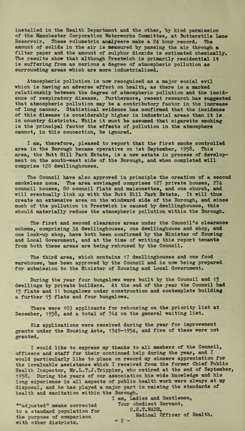 installed in the Health Department and the other, by kind permission of the Manchester Corporation Waterworks Committee, at Butterstile Lane Reservoir, These volumetric analysers make a 24 hour record. The amount of solids in the air is measured hy passing the air through a filter paper and the amount of sulphur dioxide is estimated chemically. The results show that although Prestwich is primarily residential it is suffering from as serious a degree of atmospheric pollution as surrounding areas which are more industrialised. Atmospheric pollution is now recognised as a major social evil which is having an adverse effect on health, as there is a marked relationship between the degree of atmospheric pollution and the incid¬ ence of respiratory disease. Furthermore, recent research has suggested that atmospheric pollution may he a contributory factor in the increase of lung cancer. Statistical evidence has confirmed that the incidence of this disease is considerably higher in industrial areas than it is in country districts. While it must be assumed that cigarette smoking is the principal factor the effects of pollution in the atmosphere cannot, in this connection, be ignored. I am, therefore, pleased to report that the first smoke controlled area in the Borough became operative on 1st September, 1958. This area, the Butt Hill Park Estate, is a new estate in process of develop¬ ment on the south-west side of the Borough, and when completed will comprise 120 dwellinghouses. The Council have also approved in principle the creation of a second smokeless zone. The area envisaged comprises 127 private houses, 274 council houses, 80 council flats and maisonettes, and one church, and will eventually link up with the Butt Hill Park Estate. It will thus create an extensive area on the windward side of the Borough, and since much of the pollution in Prestwich is caused by dwellinghouses, this should materially reduce the atmospheric pollution within the Borough. The first and second clearance areas under the Council’s clearance scheme, comprising 34 dwellinghouses, one dwellinghouse and shop, and one lock-up shop, have both been confirmed by the Minister of Housing and Local Government, and at the time of writing this report tenants from both these areas are being rehoused by the Council. The third area, which contains 17 dwellinghouses and one food warehouse, has been approved by the Council and is now being prepared for submission to the Minister of Housing and Local Government. During the year four bungalows were built by the Council and 15 dwellings by private builders. At the end of the year the Council had 15 flats and 11 bungalows under construction and contemplate building a further 15 flats and four bungalows. There were 103 applicants for rehousing on the priority list at December, 1958* and a total of 7^4 on the general waiting list. Six applications were received during the year for improvement grants under the Housing Acts, 1949“1954» and five of these were not granted. I would like to express my thanks to all members of the Council, officers and staff for their continued help during the year, and I would particularly like to place on record my sincere appreciation for the invaluable assistance which I received from the former Chief Public Health Inspector, Mr.L0T0JoTrippier, who retired at the end of September 1958. During the years of our association his wide knowledge and his long experience in all aspects of public health work were always at my disposal, and he has played a major part in raising the standards of health and sanitation within the Borough. I am, Ladies and Gentlemen, *adjusted means corrected Your obedient Servant, to a standard population for C.H.T.WADE, the purpose of comparison Medical Officer of Health. with other districts.