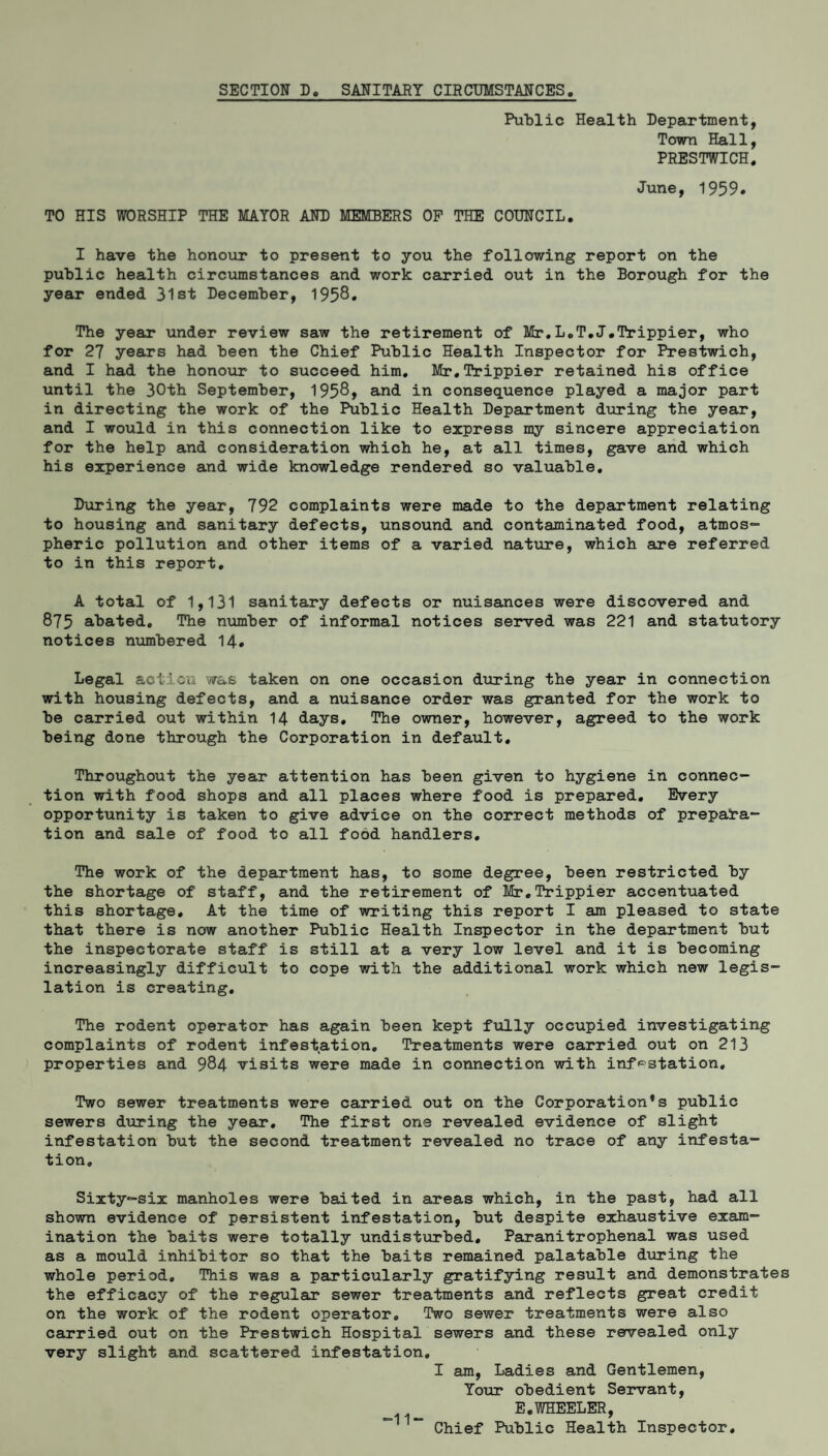 SECTION Do SANITARY CIRCUMSTANCES Public Health Department, Town Hall, PRESTWICH. June, 1959. TO HIS WORSHIP THE MAYOR AND MEMBERS OP THE COUNCIL. I have the honour to present to you the following report on the public health circumstances and work carried out in the Borough for the year ended 31st December, 1958* The year under review saw the retirement of Mr.L.T.J.Trippier, who for 27 years had been the Chief Public Health Inspector for Prestwich, and I had the honour to succeed him. Mr.Itippier retained his office until the 30th September, 1958, and in consequence played a major part in directing the work of the Public Health Department during the year, and I would in this connection like to express my sincere appreciation for the help and consideration which he, at all times, gave and which his experience and wide knowledge rendered so valuable. During the year, 792 complaints were made to the department relating to housing and sanitary defects, unsound and contaminated food, atmos¬ pheric pollution and other items of a varied nature, which are referred to in this report. A total of 1,131 sanitary defects or nuisances were discovered and 875 abated. The number of informal notices served was 221 and statutory notices numbered 14. Legal action was taken on one occasion during the year in connection with housing defects, and a nuisance order was granted for the work to be carried out within 14 days. The owner, however, agreed to the work being done through the Corporation in default. Throughout the year attention has been given to hygiene in connec¬ tion with food shops and all places where food is prepared. Every opportunity is taken to give advice on the correct methods of prepara¬ tion and sale of food to all food handlers. The work of the department has, to some degree, been restricted by the shortage of staff, and the retirement of Mr.Trippier accentuated this shortage. At the time of writing this report I am pleased to state that there is now another Public Health Inspector in the department but the inspectorate staff is still at a very low level and it is becoming increasingly difficult to cope with the additional work which new legis¬ lation is creating. The rodent operator has again been kept fully occupied investigating complaints of rodent infestation. Treatments were carried out on 213 properties and 984 visits were made in connection with infestation. Two sewer treatments were carried out on the Corporations public sewers during the year. The first one revealed evidence of slight infestation but the second treatment revealed no trace of any infesta¬ tion. Sixty-six manholes were baited in areas which, in the past, had all shown evidence of persistent infestation, but despite exhaustive exam¬ ination the baits were totally undisturbed. Paranitrophenal was used as a mould inhibitor so that the baits remained palatable during the whole period. This was a particularly gratifying result and demonstrates the efficacy of the regular sewer treatments and reflects great credit on the work of the rodent operator. Two sewer treatments were also carried out on the Prestwich Hospital sewers and these revealed only very slight and scattered infestation. I am, Ladies and Gentlemen, Your obedient Servant, E.WHEELER, Chief Public Health Inspector.