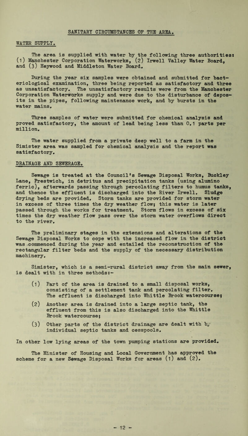 SANITARY CIRCUMSTANCES OP THE AREA# WATER SUPPLY. The area is supplied with water by the following three authorities* (l) Manchester Corporation Waterworks, (2) Irwell Valley Water Board, and (3) Heywood and Middleton Water Board. Luring the year six samples were obtained and submitted for bact¬ eriological examination, three being reported as satisfactory and three as unsatisfactory. The unsatisfactory results were from the Manchester Corporation Waterworks supply and were due to the disturbance of depos¬ its in the pipes, following maintenance work, and by bursts in the water mains. Three samples of water were submitted for chemical analysis and proved satisfactory, the amount of lead being less than 0.1 parts per million. The water supplied from a private deep well to a farm in the Simister area was sampled for chemical analysis and the report was satisfactory. DRAINAGE AND SEWERAGE. Sewage is treated at the Councils Sewage Disposal Works, Buckley Lane, Prestwich, in detritus and precipitation tanks (using alumino ferric), afterwards passing through percolating filters to humus tanks, and thence the effluent is discharged into the River Irwell. Sludge drying beds are provided. Storm tanks are provided for storm water in excess of three times the dry weather flow; this water is later passed through the works for treatment. Storm flows in excess of six times the dry weather flow pass over the storm water overflows direct to the river. The preliminary stages in the extensions and alterations of the Sewage Disposal Works to cope with the increased flow in the district was .commenced during the year and entailed the reconstruction of the rectangular filter beds and the supply of the necessary distribution machinery, Simister, which is a semi-rural district away from the main sewer, is dealt with in three methodss- (1) Part of the area is drained to a small disposal works, consisting of a settlement tank and percolating filter. The effluent is discharged into Whittle Brook watercourse; (2) Another area is drained into a large septic tank, the effluent from this is also discharged into the Whittle Brook watercourse; (3) Other parts of the district drainage are dealt with by individual septic tanks and cesspools. In other low lying areas of the town pumping stations are provided. The Minister of Housing and Local Government has approved the scheme for a new Sewage Disposal Works for areas (l) and (2).