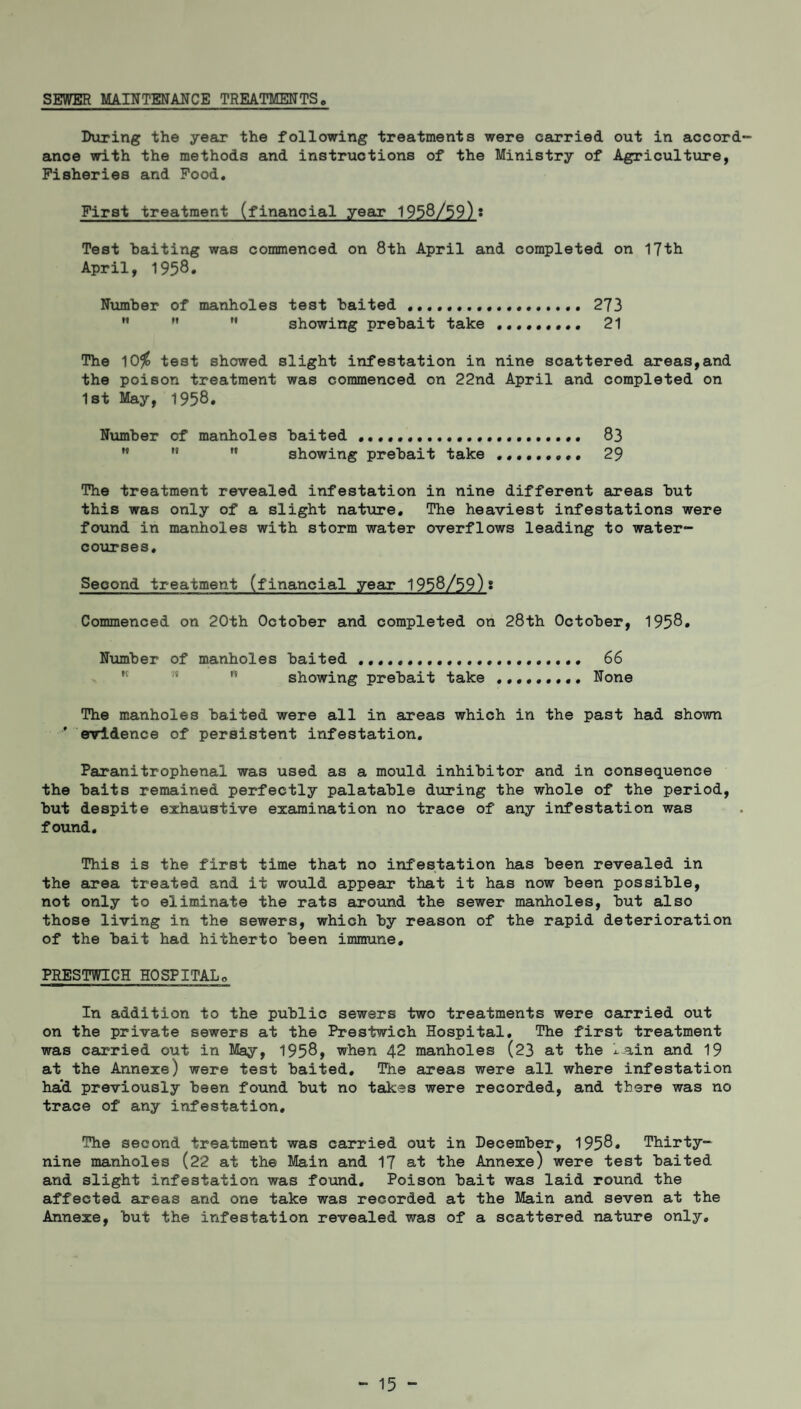 SEWER MAINTENANCE TREATMENTS. During the year the following treatments were carried out in accord¬ ance with the methods and instructions of the Ministry of Agriculture, Fisheries and Food. First treatment (financial year 1958/59)* Test baiting was commenced on 8th April and completed on 17th April, 1958* Number of manholes test baited ... 273 M ” showing prebait take ......... 21 The 10$ test showed slight infestation in nine scattered areas,and the poison treatment was commenced on 22nd April and completed on 1st May, 1958. Number of manholes baited .... 83 ” showing prebait take 29 The treatment revealed infestation in nine different areas but this was only of a slight nature. The heaviest infestations were found in manholes with storm water overflows leading to water¬ courses. Second treatment (financial year 1958/59)• Commenced on 20th October and completed on 28th October, 1958. Number of manholes baited .... 66 showing prebait take. None The manholes baited were all in areas which in the past had shown ' evidence of persistent infestation. Paranitrophenal was used as a mould inhibitor and in consequence the baits remained perfectly palatable during the whole of the period, but despite exhaustive examination no trace of any infestation was found. This is the first time that no infestation has been revealed in the area treated and it would appear that it has now been possible, not only to eliminate the rats around the sewer manholes, but also those living in the sewers, which by reason of the rapid deterioration of the bait had hitherto been immune. PRESTWICH HOSPITALo In addition to the public sewers two treatments were carried out on the private sewers at the Prestwich Hospital. The first treatment was carried out in May, 1958, when 42 manholes (23 at the i^ain and 19 at the Annexe) were test baited. The areas were all where infestation ha'd previously been found but no takes were recorded, and there was no trace of any infestation. The second treatment was carried out in December, 1958. Thirty- nine manholes (22 at the Main and 17 at the Annexe) were test baited and slight infestation was found. Poison bait was laid round the affected areas and one take was recorded at the Main and seven at the Annexe, but the infestation revealed was of a scattered nature only.