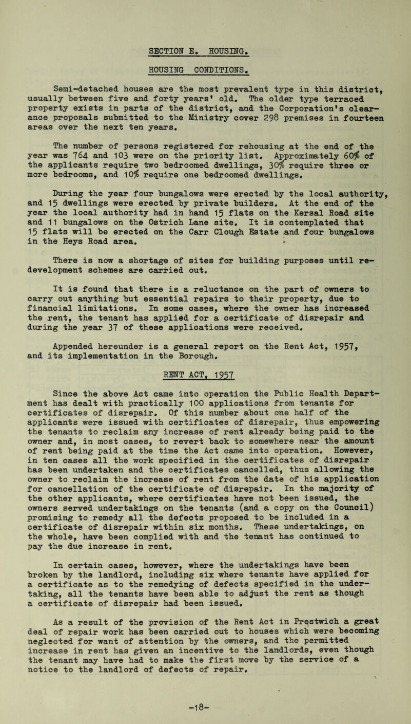 SECTION E. HOUSING. HOUSING CONDITIONS, Semi-detached houses are the most prevalent type in this district, usually between five and forty years’ old. The older type terraced property exists in parts of the district, and the Corporation’s clear¬ ance proposals submitted to the Ministry cover 298 premises in fourteen areas over the next ten years. The number of persons registered for rehousing at the end of the year was 764 and 103 were on the priority list. Approximately 60$ of the applicants require two bedroomed dwellings, 30$ require three or more bedrooms, and 10$ require one bedroomed dwellings. During the year four bungalows were erected by the local authority, and 15 dwellings were erected by private builders. At the end of the year the local authority had in hand 15 flats on the Kersal Road site and 11 bungalows on the Ostrich Lane site. It is contemplated that 15 flats will be erected on the Carr Clough Estate and four bungalows in the Heys Road area. i- There is now a shortage of sites for building purposes until re¬ development schemes are carried out. It is found that there is a reluctance on the part of owners to carry out anything but essential repairs to their property, due to financial limitations. In some oases, where the owner has increased the rent, the tenant has applied for a certificate of disrepair and during the year 37 of these applications were received. Appended hereunder is a general report on the Rent Act, 19579 and its implementation in the Borough. RENT ACT, 1957 Since the above Act came into operation the Public Health Depart¬ ment has dealt with practically 100 applications from tenants for certificates of disrepair. Of this number about one half of the applicants were issued with certificates of disrepair, thus empowering the tenants to reclaim any increase of rent already being paid to the owner and, in most cases, to revert back to somewhere near the amount of rent being paid at the time the Act came into operation. However, in ten cases all the work specified in the certificates of disrepair has been undertaken and the certificates cancelled, thus allowing the owner to reclaim the increase of rent from the date of his application for cancellation of the certificate of disrepair. In the majority of the other applicants, where certificates have not been issued, the owners served undertakings on the tenants (and a copy on the Council) promising to remedy all the defects proposed to be included in a certificate of disrepair within six months. These undertakings, on the whole, have been complied with and the tenant has continued to pay the due increase in rent. In certain cases, however, where the undertakings have been broken by the landlord, including six where tenants have applied for a certificate as to the remedying of defects specified in the under¬ taking, all the tenants have been able to adjust the rent as though a certificate of disrepair had been issued. As a result of the provision of the Rent Act in Prqstwich a great deal of repair work has been carried out to houses which were becoming neglected for want of attention by the owners, and the permitted increase in rent has given an incentive to the landlords, even though the tenant may have had to make the first move by the service of a notice to the landlord of defects of repair. -18-