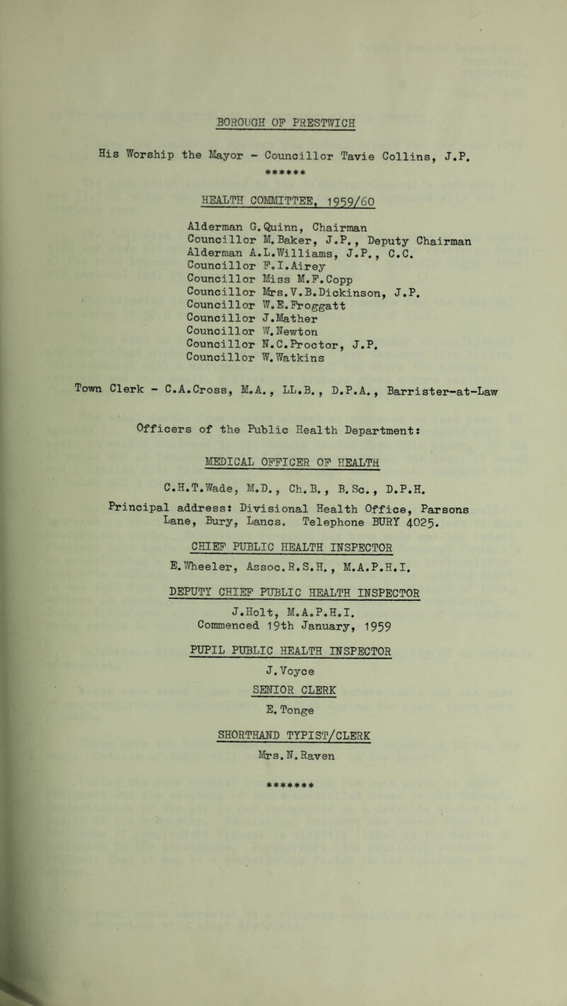 BOROUGH OP PRESTWICH His Worship the Mayor - Councillor Tavie Collins, J.P. ****** HEALTH COMMITTEE. 1959/60 Alderman G. Quinn, Chairman Councillor M.Baker, J.P., Deputy Chairman Alderman A.L.Williams, J.P., C.C. Councillor P.I.Airey Councillor Miss M.P.Copp Councillor Mrs.V.B.Dickinson, J.P. Councillor W.E.Froggatt Councillor J.Mather Councillor W.Newton Councillor H.C.Proctor, J.P. Councillor W.Watkins Town Clerk - C.A.Cross, M.A. , LL.B., D.P.A., Barrister—at—Law Officers of the Public Health Department: MEDICAL OFFICER OP HEALTH C.H.T.Wade, M.D. , Ch.B. , B. Sc. , D.P.H. Principal address: Divisional Health Office, Parsons Lane, Bury, Lancs. Telephone BURY 4025. CHIEF PUBLIC HEALTH INSPECTOR E.Wheeler, Assoc.R.S.H., M.A.P.H.I. DEPUTY CHIEF PUBLIC HEALTH INSPECTOR J.Holt, M.A.P.H.I. Commenced 19th January, 1959 PUPIL PUBLIC HEALTH INSPECTOR J.Voyce SENIOR CLERK E. Tonge SHORTHAND TYPIST/CLERK Mrs.N.Raven *******