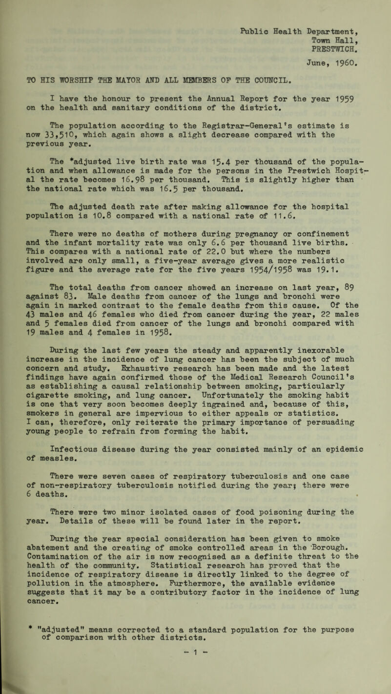 Public Health Department, Town Hall, PRESTWICH. June, I960. TO HIS WORSHIP THE MAYOR AND ALL MEMBERS OP THE COUNCIL. I have the honour to present the Annual Report for the year 1959 on the health and sanitary conditions of the district. The population according to the Registrar-General’s estimate is now 33,510, which again shows a slight decrease compared with the previous year. The *adjusted live birth rate was 15.4 per thousand of the popula¬ tion and when allowance is made for the persons in the Prestwich Hospit¬ al the rate becomes 16.98 per thousand. This is slightly higher than the national rate which was 16.5 per thousand. The adjusted death rate after making allowance for the hospital population is 10.8 compared with a national rate of 11.6. There were no deaths of mothers during pregnancy or confinement and the infant mortality rate was only 6.6 per thousand live births. This compares with a national rate of 22.0 but where the numbers involved are only small, a five-year average gives a more realistic figure and the average rate for the five years 1954/195® was 19.1. The total deaths from cancer showed an increase on last year, 89 against 83. Male deaths from cancer of the lungs and bronchi were again in marked contrast to the female deaths from this cause. Of the 43 males and 46 females who died from cancer during the year, 22 males and 5 females died from cancer of the lungs and bronchi compared with 19 males and 4 females in 195®. During the last few years the steady and apparently inexorable increase in the incidence of lung cancer has been the subject of much concern and study. Exhaustive research has been made and the latest findings have again confirmed those of the Medical Research Council’s as establishing a causal relationship between smoking, particularly cigarette smoking, and lung cancer. Unfortunately the smoking habit is one that very soon becomes deeply ingrained and, because of this, smokers in general are impervious to either appeals or statistics. I can, therefore, only reiterate the primary importance of persuading young people to refrain from forming the habit. Infectious disease during the year consisted mainly of an epidemic of measles. There were seven cases of respiratory tuberculosis and one case of non-respiratory tuberculosis notified during the year? there were 6 deaths. There were two minor isolated cases of food poisoning during the year. Details of these will be found later in the report. During the year special consideration has been given to smoke abatement and the creating of smoke controlled areas in the ‘Borough. Contamination of the air is now recognised as a definite threat to the health of the community. Statistical research has proved that the incidence of respiratory disease is directly linked to the degree of pollution in the atmosphere. Furthermore, the available evidence suggests that it may be a contributory factor in the incidence of lung cancer. * tt adjusted1’ means corrected to a standard population for the purpose of comparison with other districts.