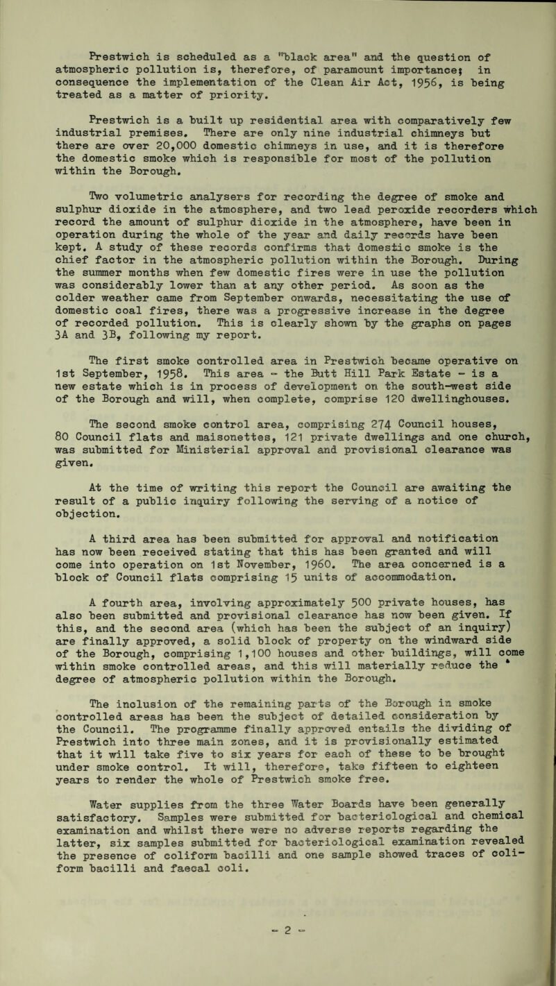Prestwich is scheduled as a 'black area'* and the question of atmospheric pollution is, therefore, of paramount importance* in consequence the implementation of the Clean Air Act, 1956, is being treated as a matter of priority. Prestwich is a built up residential area with comparatively few industrial premises. There are only nine industrial chimneys but there are over 20,000 domestic chimneys in use, and it is therefore the domestic smoke which is responsible for most of the pollution within the Borough. Two volumetric analysers for recording the degree of smoke and sulphur dioxide in the atmosphere, and two lead peroxide recorders which record the amount of sulphur dioxide in the atmosphere, have been in operation during the whole of the year and daily records have been kept. A study of these records confirms that domestic smoke is the chief factor in the atmospheric pollution within the Borough. During the summer months when few domestic fires were in use the pollution was considerably lower than at any other period. As soon as the colder weather came from September onwards, necessitating the use of domestic coal fires, there was a progressive increase in the degree of recorded pollution. This is clearly shown by the graphs on pages 3A and following my report. The first smoke controlled area in Prestwich became operative on 1st September, 1958. This area - the Butt Hill Park Estate - is a new estate which is in process of development on the south-west side of the Borough and will, when complete, comprise 120 dwellinghouses. The second smoke control area, comprising 274 Council houses, 80 Council flats and maisonettes, 121 private dwellings and one church, was submitted for Ministerial approval and provisional clearance was given. At the time of writing this report the Council are awaiting the result of a public inquiry following the serving of a notice of objection. A third area has been submitted for approval and notification has now been received stating that this has been granted and will come into operation on 1st November, I960. The area concerned is a block of Council flats comprising 15 units of accommodation. A fourth area, involving approximately 500 private houses, has also been submitted and provisional clearance has now been given. If this, and the second area (which has been the subject of an inquiry) are finally approved, a solid block of property on the windward side of the Borough, comprising 1,100 houses and other buildings, will come within smoke controlled areas, and this will materially reduce the * degree of atmospheric pollution within the Borough. The inclusion of the remaining parts of the Borough in smoke controlled areas has been the subject of detailed consideration by the Council. The programme finally approved entails the dividing of Prestwich into three main zones, and it is provisionally estimated that it will take five to six years for each of these to be brought under smoke control. It will, therefore, take fifteen to eighteen years to render the whole of Prestwich smoke free. Water supplies from the three Water Boards have been generally satisfactory. Samples were submitted for bacteriological and chemical examination and whilst there were no adverse reports regarding the latter, six samples submitted for bacteriological examination revealed the presence of coliform bacilli and one sample showed traces of con¬ form bacilli and faecal coli.
