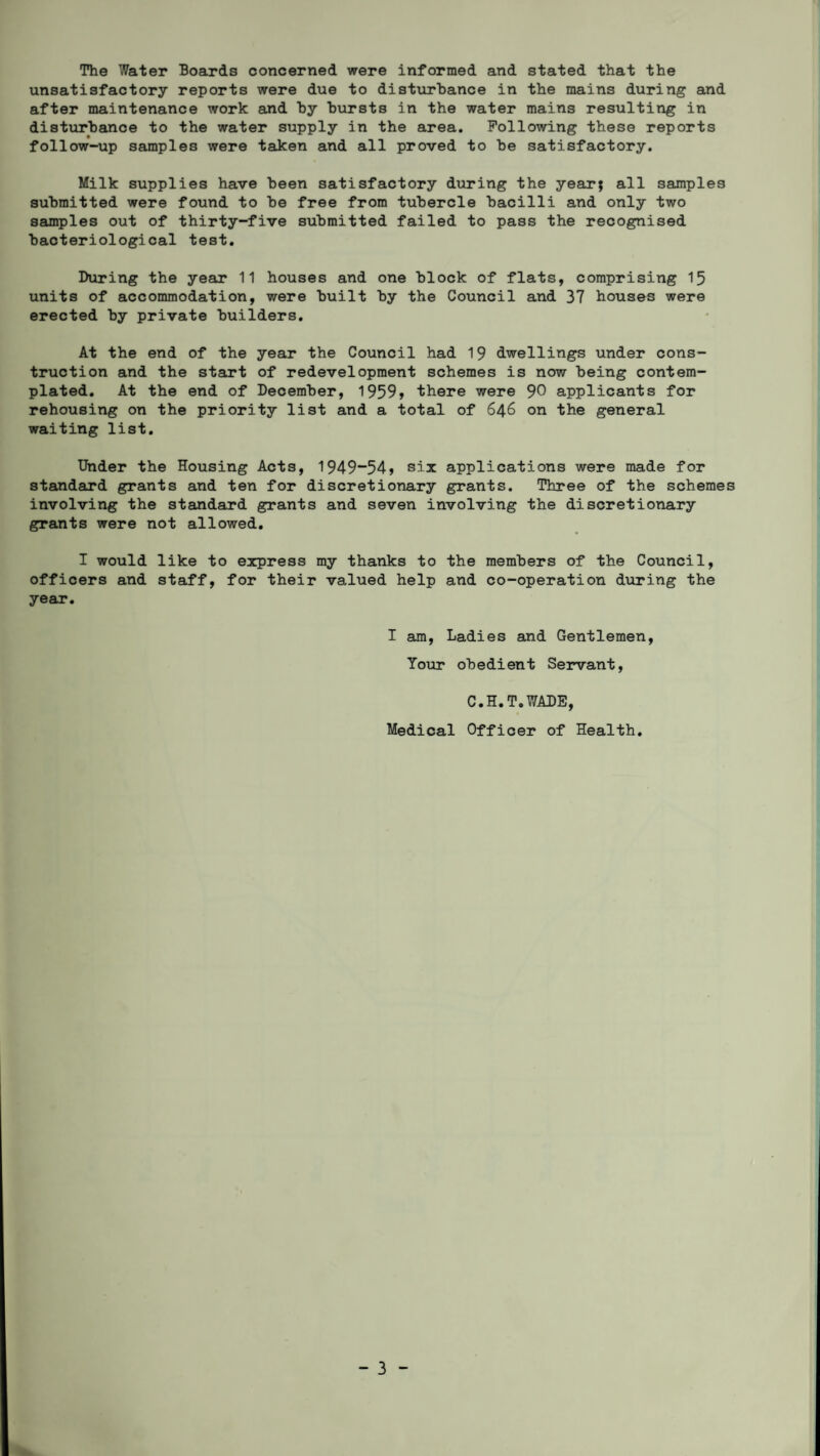 The Water Boards concerned were informed and stated that the unsatisfactory reports were due to disturbance in the mains during and after maintenance work and by bursts in the water mains resulting in disturbance to the water supply in the area. Following these reports follow-up samples were taken and all proved to be satisfactory. Milk supplies have been satisfactory during the year; all samples submitted were found to be free from tubercle bacilli and only two samples out of thirty-five submitted failed to pass the recognised bacteriological test. During the year 11 houses and one block of flats, comprising 15 units of accommodation, were built by the Council and 37 houses were erected by private builders. At the end of the year the Council had 19 dwellings under cons¬ truction and the start of redevelopment schemes is now being contem¬ plated. At the end of December, 1959» there were 90 applicants for rehousing on the priority list and a total of 646 on the general waiting list. Under the Housing Acts, 1949“54> six applications were made for standard grants and ten for discretionary grants. Three of the schemes involving the standard grants and seven involving the discretionary grants were not allowed. I would like to express my thanks to the members of the Council, officers and staff, for their valued help and co-operation during the year. I am, Ladies and Gentlemen, Your obedient Servant, C.H.T.WADE, Medical Officer of Health.