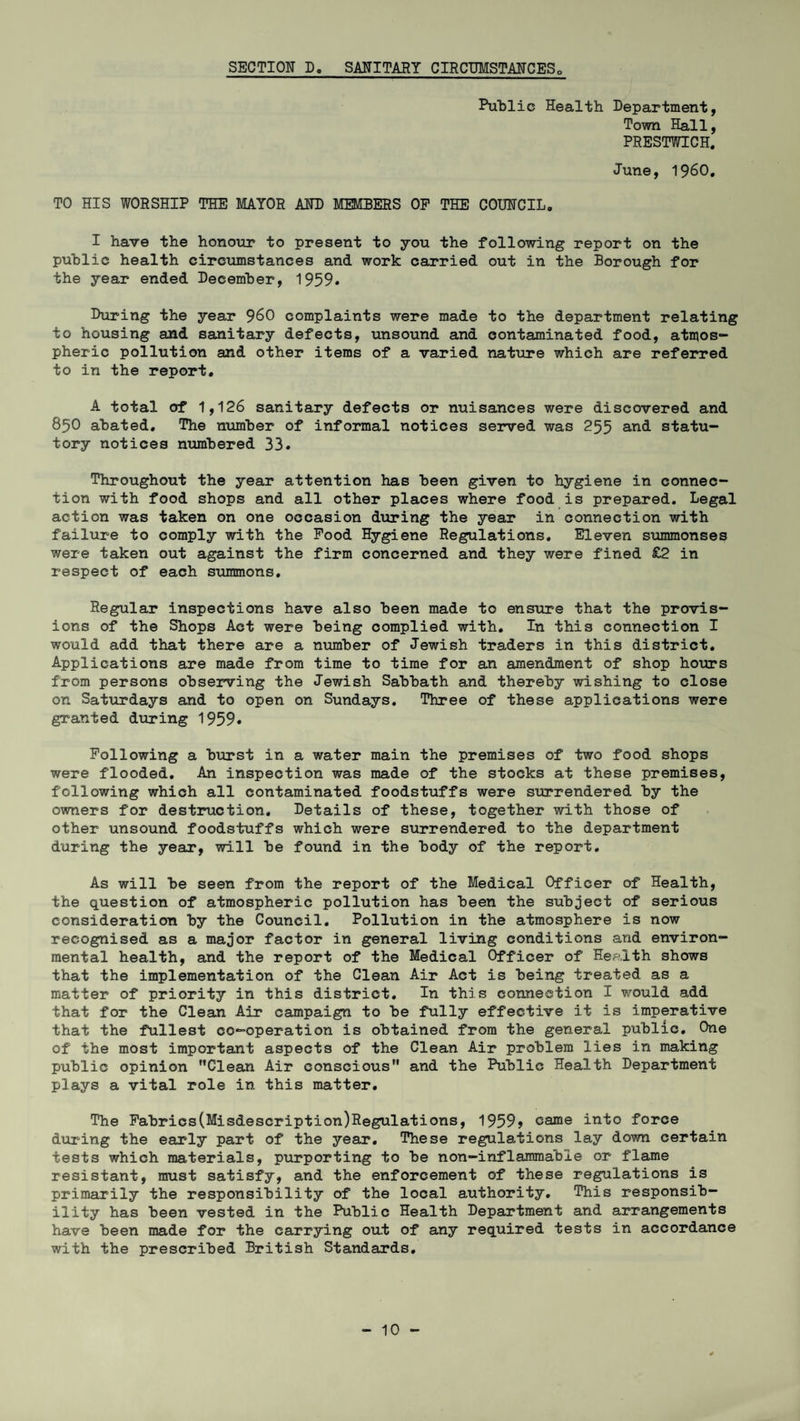 SECTION D. SANITARY CIRCUMSTANCES Public Health Department, Town Hall, PRESTWICH. June, I960. TO HIS WORSHIP THE MAYOR AND MEMBERS OP THE COUNCIL. I have the honour to present to you the following report on the public health circumstances and work carried out in the Borough for the year ended December, 1959. During the year 960 complaints were made to the department relating to housing and sanitary defects, unsound and contaminated food, atmos¬ pheric pollution and other items of a varied nature which are referred to in the report. A total of 1,126 sanitary defects or nuisances were discovered and 850 abated. The number of informal notices served was 255 and statu¬ tory notices numbered 33. Throughout the year attention has been given to hygiene in connec¬ tion with food shops and all other places where food is prepared. Legal action was taken on one occasion during the year in connection with failure to comply with the Pood Hygiene Regulations. Eleven summonses were taken out against the firm concerned and they were fined £2 in respect of each summons. Regular inspections have also been made to ensure that the provis¬ ions of the Shops Act were being complied with. In this connection I would add that there are a number of Jewish traders in this district. Applications are made from time to time for an amendment of shop hours from persons observing the Jewish Sabbath and thereby wishing to close on Saturdays and to open on Sundays. Three of these applications were granted during 1959. Following a burst in a water main the premises of two food shops were flooded. An inspection was made of the stocks at these premises, following which all contaminated foodstuffs were surrendered by the owners for destruction. Details of these, together with those of other unsound foodstuffs which were surrendered to the department during the year, will be found in the body of the report. As will be seen from the report of the Medical Officer of Health, the question of atmospheric pollution has been the subject of serious consideration by the Council. Pollution in the atmosphere is now recognised as a major factor in general living conditions and environ¬ mental health, and the report of the Medical Officer of Health shows that the implementation of the Clean Air Act is being treated as a matter of priority in this district. In this connection I would add that for the Clean Air campaign to be fully effective it is imperative that the fullest co-operation is obtained from the general public. One of the most important aspects of the Clean Air problem lies in making public opinion Clean Air conscious and the Public Health Department plays a vital role in this matter. The Fabrics(Misdescription)Regulations, 1959> came into force during the early part of the year. These regulations lay down certain tests which materials, purporting to be non-inflammable or flame resistant, must satisfy, and the enforcement of these regulations is primarily the responsibility of the local authority. This responsib¬ ility has been vested in the Public Health Department and arrangements have been made for the carrying out of any required tests in accordance with the prescribed British Standards.