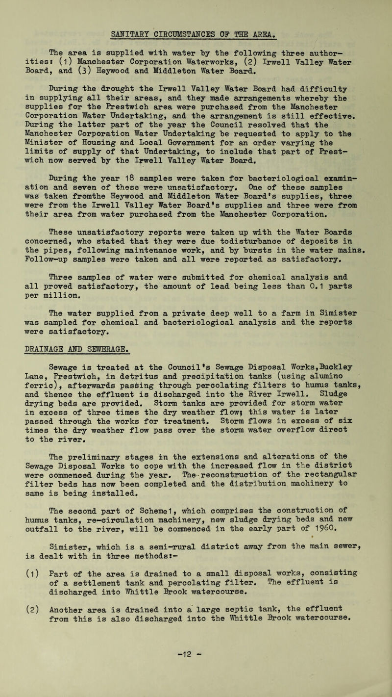 SANITARY CIRCUMSTANCES OP THE AREA The area is supplied with water by the following three author¬ ities: (l) Manchester Corporation Waterworks, (2) Irwell Valley Water Board, and (3) Heywood and Middleton Water Board. During the drought the Irwell Valley Water Board had difficulty in supplying all their areas, and they made arrangements whereby the supplies for the Prestwich area were purchased from the Manchester Corporation Water Undertaking, and the arrangement is still effective. During the latter part of the year the Council resolved that the Manchester Corporation Water Undertaking be requested to apply to the Minister of Housing and Local Government for an order varying the limits of supply of that Undertaking, to include that part of Prest- wich now served by the Ipwell Valley Water Board. During the year 18 samples were taken for bacteriological examin¬ ation and seven of these were unsatisfactory. One of these samples was taken fromthe Heywood and Middleton Water Board's supplies, three were from the Irwell Valley Water Board's supplies and three were from their area from water purchased from the Manchester Corporation. These unsatisfactory reports were taken up with the Water Boards concerned, who stated that they were due todisturbance of deposits in the pipes, following maintenance work, and by bursts in the water mains. Follow-up samples were taken and all were reported as satisfactory. Three samples of water were submitted for chemical analysis and all proved satisfactory, the amount of lead being less than 0.1 parts per million. The water supplied from a private deep well to a farm in Simister was sampled for chemical and bacteriological analysis and the reports were satisfactory. DRAINAGE AND SEWERAGE. Sewage is treated at the Council's Sewage Disposal Works,Buckley Lane, Prestwioh, in detritus and precipitation tanks (using alumino ferric), afterwards passing through percolating filters to humus tanks, and thence the effluent is discharged into the River Irwell. Sludge drying beds are provided. Storm tanks are provided for storm water in excess of three times the dry weather flow; this water is later passed through the works for treatment. Storm flows in excess of six times the dry weather flow pass over the storm water overflow direct to the river. The preliminary stages in the extensions and alterations of the Sewage Disposal Works to cope with the increased flow in the district were commenced during the year. The - reconstruction of the rectangular filter beds has now been completed and the distribution machinery to same is being installed. The second part of Schemel, which comprises the construction of humus tanks, re-circulation machinery, new sludge drying beds and new outfall to the river, will be commenced in the early part of i960. Simister, which is a semi-rural district away from the main sewer, is dealt with in three methods:- (1) Part of the area is drained to a small disposal works, consisting of a settlement tank and percolating filter. The effluent is discharged into Whittle Brook watercourse. (2) Another area is drained into a large septic tank, the effluent from this is also discharged into the Whittle Brook watercourse. -12