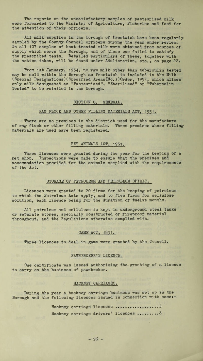 The reports on the unsatisfactory samples of pasteurised milk were forwarded to the Ministry of Agriculture, Fisheries and Food for the attention of their officers. All milk supplies in the Borough of Prestwieh have been regularly sampled by the County Council officers during the year under review. In all 107 samples of heat treated milk were obtained from sources of supply which serve the Borough, and of these one failed to satisfy the prescribed tests. Detailed particulars of these, together with the action taken, will be found under Adulteration, etc., on page 22. From 1st January, 1954> no raw milk other than tuberculin tested may be sold within the Borough as Prestwieh is included in the Milk (Special Designations)(Specified AreasXNo.3)Order, 1953* which allows only milk designated as Pasteurised'’, Sterilised or Tuberculin Tested to be retailed in the Borough. SECTION Go GENERALo RAG FLOCK AND OTHER FILLING MATERIALS ACT, 1951. There are no premises in the district used for the manufacture of rag flock or other filling materials. Three premises where filling materials are used have been registered. PET ANIMALS ACT, 1951. Three licences were granted during the year for the keeping of a pet shop. Inspections were made to ensure that the premises and accommodation provided for the animals complied with the requirements of the Act. STORAGE OF PETROLEUM AND PETROLEUM SPIRIT0 Licences were granted to 20 firms for the keeping of petroleum to which the Petroleum Acts apply, and to five firms for cellulose solution, each licence being for the duration of twelve months. All petroleum and cellulose is kept in underground steel tanks or separate stores, specially constructed of fireproof material throughout, and the Regulations otherwise complied with. GAME ACT, 1831. Three licences to deal in game were granted by the Council. PAWNBROKER’S LICENCEo One certificate was issued authorising the granting of a licence to carry on the business of pawnbroker. HACKNEY CARRIAGES. During the year a hackney carriage business was set up in the Borough and the following licences issued in connection with same?” Hackney carriage licences.3 Hackney carriage drivers’ licences .........8