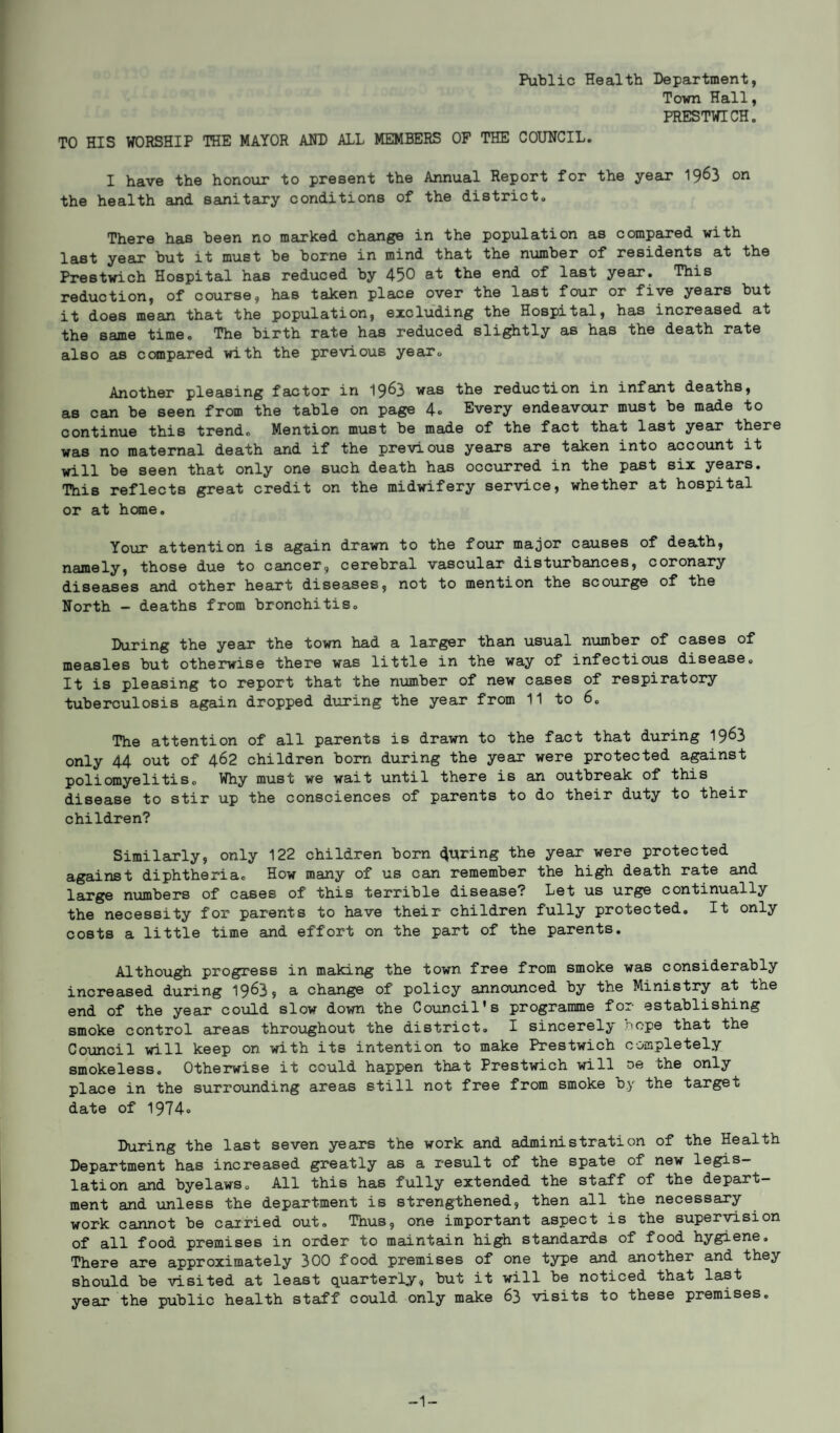 Public Health Department, Town Hall, PRESTWICH. TO HIS WORSHIP THE MAYOR AND ALL MEMBERS OF THE COUNCIL. I have the honour to present the Annual Report for the year 1963 on the health and sanitary conditions of the district. There has been no marked change in the population as compared with last year but it must be borne in mind that the number of residents at the Prestwich Hospital has reduced by 450 at the end of last year. This reduction, of course, has taken place over the last four or five years but it does mean that the population, excluding the Hospital, has increased at the same time. The birth rate has reduced slightly as has the death rate also as compared with the previous year. Another pleasing factor in 19^3 was the reduction in infant deaths, as can be seen from the table on page 4* Every endeavour must be made to continue this trendo Mention must be made of the fact that last year there was no maternal death and if the previous years are taken into account it will be seen that only one such death has occurred in the past six years. This reflects great credit on the midwifery service, whether at hospital or at home. Your attention is again drawn to the four major causes of death, namely, those due to cancer, cerebral vascular disturbances, coronary diseases and other heart diseases, not to mention the scourge of the North - deaths from bronchitis. During the year the town had a larger than usual number of cases of measles but otherwise there was little in the way of infectious disease. It is pleasing to report that the number of new cases of respiratory tuberculosis again dropped during the year from 11 to 6. The attention of all parents is drawn to the fact that during 19^3 only 44 out of 462 children born during the year were protected against poliomyelitis. Why must we wait until there is an outbreak of this disease to stir up the consciences of parents to do their duty to their children? Similarly, only 122 children born coring the year were protected against diphtheria. How many of us can remember the high death rate and large numbers of cases of this terrible disease.'' Let us urge continually the necessity for parents to have their children fully protected. It only costs a little time and effort on the part of the parents. Although progress in making the town free from smoke was considerably increased during 19^3, a change of policy announced by the Ministry at the end of the year could slow down the Council's programme for establishing smoke control areas throughout the district. I sincerely hope that the Council will keep on with its intention to make Prestwich completely smokeless. Otherwise it could happen that Prestwich will oe the only place in the surrounding areas still not free from smoke by the target date of 1974® During the last seven years the work and administration of the Health Department has increased greatly as a result of the spate of new legis¬ lation and byelawso All this has fully extended the staff of the depart¬ ment and unless the department is strengthened, then all the necessary work cannot be carried out. Thus, one important aspect is the supervision of all food premises in order to maintain high standards of food hygiene. There are approximately 300 food premises of one type and another and they should be visited at least quarterly, but it will be noticed that last year the public health staff could only make 63 visits to these premises. -1-