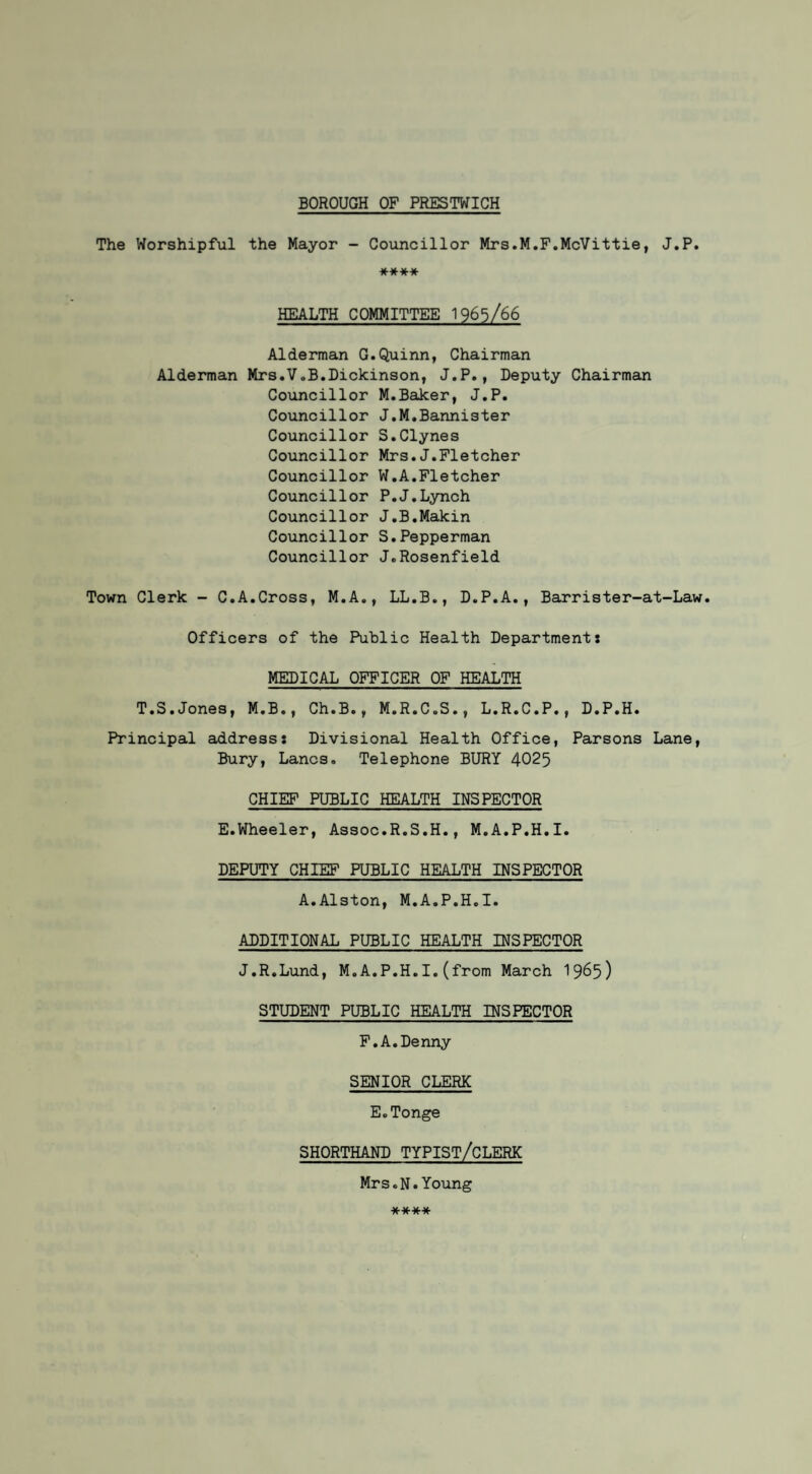 BOROUGH OF PRESTWICH The Worshipful the Mayor - Councillor Mrs.M.F.McVittie, J.P. **** HEALTH COMMITTEE 1965/66 Alderman G.Quinn, Chairman Alderman Mrs.V„B.Dickinson, J.P., Deputy Chairman Councillor M.Baker, J.P. Councillor J.M.Bannister Councillor S.Clynes Councillor Mrs.J.Fletcher Councillor W.A.Fletcher Councillor P.J.Lynch Councillor J.B.Makin Councillor S.Pepperman Councillor J.Rosenfield Town Clerk - C.A.Cross, M.A., LL.B., D.P.A., Barrister-at-Law. Officers of the Public Health Department: MEDICAL OFFICER OF HEALTH T.S.Jones, M.B., Ch.B., M.R.C.S., L.R.C.P., D.P.H. Principal address: Divisional Health Office, Parsons Lane, Bury, Lancs. Telephone BURY 4025 CHIEF PUBLIC HEALTH INSPECTOR E.Wheeler, Assoc.R.S.H., M.A.P.H.I. DEPUTY CHIEF PUBLIC HEALTH INSPECTOR A.Alston, M.A.P.H.I. ADDITIONAL PUBLIC HEALTH INSPECTOR J.R.Lund, M.A.P.H.I.(from March 1965) STUDENT PUBLIC HEALTH INSPECTOR F.A.Denny SENIOR CLERK E.Tonge SHORTHAND TYPIST/CLERK Mrs.N.Young ****
