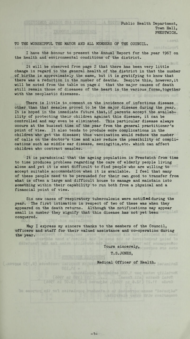 Public Health Department, Town Hall, PRESTWICH. TO THE WORSHIPFUL THE MAYOR AND ALL MEMBERS OF THE COUNCIL. I have the honour to present the Annual Report for the year 1967 on the health and environmental conditions of the district. j \^ ' QO j - , j It will be observed from, page 2 that there has been very little change in regard to the general health of the district in that the number of births is approximately the same, but it is gratifying to know that there was a reduction in the number of deaths. Despite this, however,it will be noted from the table on page 4 that the major causes of death still remain those of diseases of the heart in the various forms,together with the neoplastic diseases. There is little to comment on the incidence of infectious disease other than that measles proved to be the major disease during the year. It is hoped in the immediate future that,if parents accept the availab¬ ility of protecting their children against this disease, it can be controlled and may even be eliminated. This particular disease always occurs at the busiest time of the year from the general practitioner’s point of view. It also tends to produce more complications in the children who get the disease; thus vaccination would reduce the number of calls on the doctor’s time and also reduce the possibility of compli¬ cations such as middle ear disease, meningitis,etc. which can affect children who contract measles. It is paradoxical that the ageing population in Prestwich from time to time produces problems regarding the care of elderly people living alone and yet it is most difficult to find people who are willing to accept suitable accommodation when it is available. I feel that many of these people need to be persuaded for their own good to transfer from what is often a large and difficult house to manage and maintain into something within their capability to run both from a physical and a financial point of view. Six new cases of respiratory tuberculosis were notified during the year. The first intimation in respect of two of these was when they appeared on the death returns. Although the notifications may appear small in number they signify that this disease has not yet been conquered. May I express my sincere thanks to the members of the Council, officers and staff for their valued assistance and co-operation during the year. Yours sincerely, T.S.JONES, Medical Officer of Health. -1-