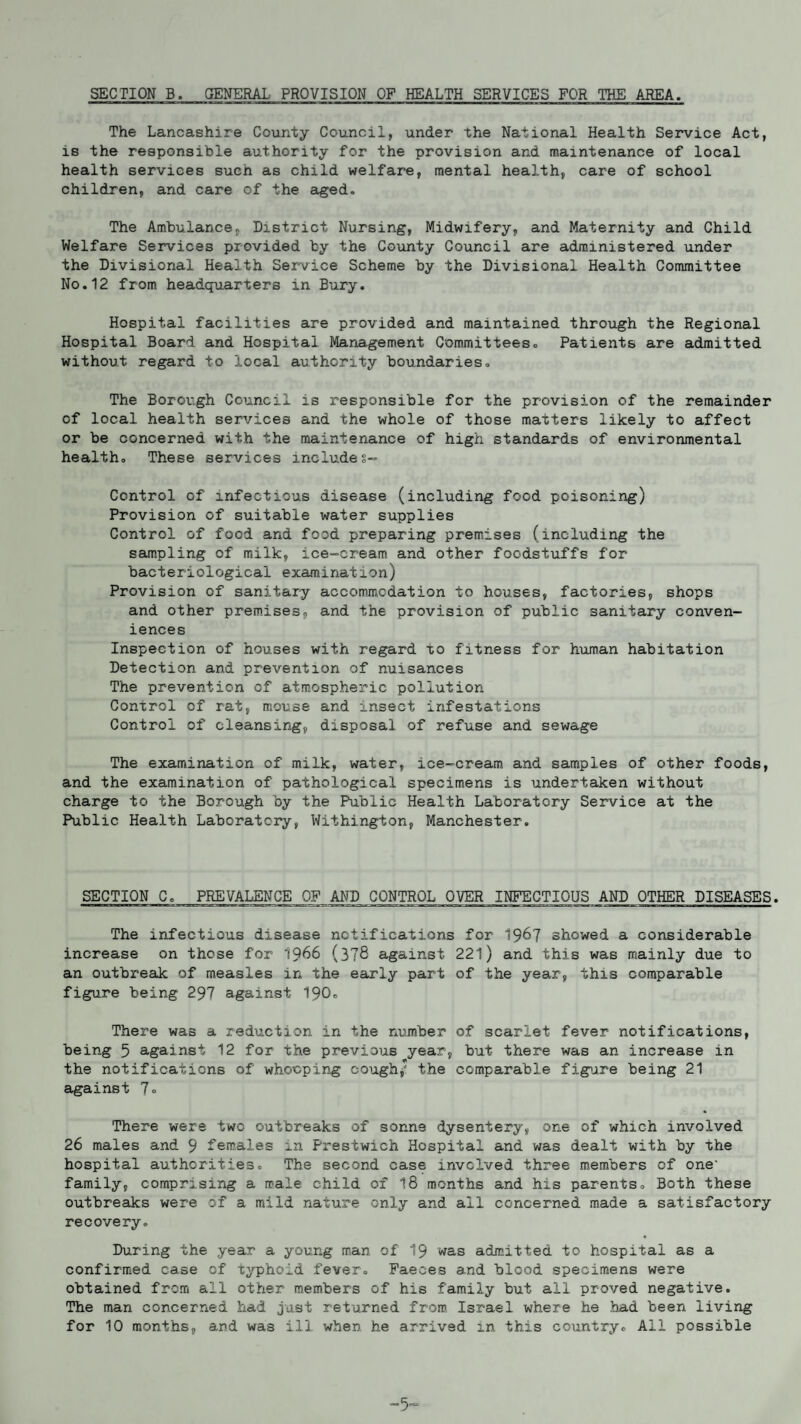 SECTION B. GENERAL PROVISION OF HEALTH SERVICES FOR THE AREA. The Lancashire County Council, under the National Health Service Act, is the responsible authority for the provision and maintenance of local health services such as child welfare, mental health, care of school children, and care of the aged. The Ambulance, District Nursing, Midwifery, and Maternity and Child Welfare Services provided by the County Council are administered under the Divisional Health Service Scheme by the Divisional Health Committee No.12 from headquarters in Bury. Hospital facilities are provided and maintained through the Regional Hospital Board and Hospital Management Committees. Patients are admitted without regard to local authority boundaries» The Borough Council is responsible for the provision of the remainder of local health services and the whole of those matters likely to affect or be concerned with the maintenance of high standards of environmental health. These services includes- Control of infectious disease (including food poisoning) Provision of suitable water supplies Control of food and food preparing premises (including the sampling of milk, ice-cream and other foodstuffs for bacteriological examination) Provision of sanitary accommodation to houses, factories, shops and other premises, and the provision of public sanitary conven¬ iences Inspection of houses with regard to fitness for human habitation Detection and prevention of nuisances The prevention of atmospheric pollution Control of rat, mouse and insect infestations Control of cleansing, disposal of refuse and sewage The examination of milk, water, ice-cream and samples of other foods, and the examination of pathological specimens is undertaken without charge to the Borough by the Public Health Laboratory Service at the Public Health Laboratory, Withington, Manchester. SECTION C, PREVALENCE OF AND CONTROL OVER INFECTIOUS AND OTHER DISEASES. The infectious disease notifications for 1967 showed a considerable increase on those for 1966 (378 against 221) and this was mainly due to an outbreak of measles in the early part of the year, this comparable figure being 297 against 190. There was a reduction in the number of scarlet fever notifications, being 5 against 12 for the previous year, but there was an increase in the notifications of whooping cough,’' the comparable figure being 21 against 7<> There were two outbreaks of sonne dysentery, one of which involved 26 males and 9 females in Prestwich Hospital and was dealt with by the hospital authorities. The second case involved three members of one- family, comprising a male child of 18 months and his parents. Both these outbreaks were of a mild nature only and all concerned made a satisfactory recovery. During the year a young man of 19 was admitted to hospital as a confirmed case of typhoid fever. Faeces and blood specimens were obtained from all other members of his family but all proved negative. The man concerned had just returned from Israel where he had been living for 10 months, and was ill when he arrived in this country. Ail possible -5-