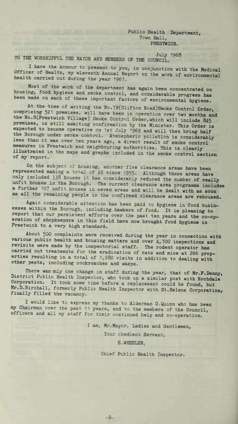 Puolic Health Department, Town Hall, PRESTWICHo TO THE WORSHIPFUL THE MAYOR AND MEMBERS OF THE COUNCIL0 ^ 1 ha^e the honour to present to you, in conjunction with the Medical fficer of Health, my eleventh Annual Report on the work of environmental health carried out during the year 19670 Most of the work of the department has again been concentrated on housing, food hygiene and smoke control, and considerable progress has been made on each of these important factors of environmental hygiene. At the time of writing the No.7B(Clifton Road)Smoke Control Order, ! preraises9 w^1:l have been in operation over two months and the Nc.8(Prestwich Village) Smoke Control Order,which will include 845 premises, is still awaiting confirmation by the Minister. This Order is expected to become operative on 1st July 1969 and will then bring half the Borough under smoke control. Atmospheric pollution is considerably less than it was over ten years age, a direct result of smoke control measures m Prestwieh and neighbouring authorities. This is clearly illustrated in the maps and graphs included in the smoke control section of my report. On the subjec' :: housing, another five clearance areas have been represented making a total of 22 since 1955. Although these areas have only included 338 houses it has considerably reduced the number of really Un.1\?0US!® ln Xhe BorouShc The current clearance area programme includes a lur.her :G, unfit houses in seven areas and will be dealt with as soon as all the remaining people in the confirmed clearance areas are rehoused. Again considerable attention has been paid to hygiene in food busin¬ esses within the Borough, including hawkers of food. It is pleasing to report that our persistent efforts over the past ten years and the co-op- e rat ion of shopkeepers in this field have now brought1-food hygiene in Prestwieh to a very high standard. About 500 complaints were received during the year in connection with various public health and housing matters and over 4,700 inspections and revisits were made by the inspectorial staff. The rodent operator has carried out treatments for the eradication of rats and mice at 266 prop¬ erties resulting in a total of 1,280 visits in addition to dealing with other pests, including cockroaches and wasps. There was oily one change in staff during the year, that of Mr.F.Denny, District Public Health Inspector, who took up a similar post with Rochdale Corporation. It took some time before a replacement could be found, but Mr.D.Birchall, formerly Public Health Inspector with St.Helens Corporation.; finally filled the vacancy. I would like to express my thanks to Alderman G.Quinn who has been my Chairman over the past 11 years, and to the members of the Council, officers and ail my staff for their continued help and co-operation. I am, Mr.Mayor, Ladies and Gentlemen, Your obedient Servant, E„WHEELER, Chief Public Health Inspector. ■8-