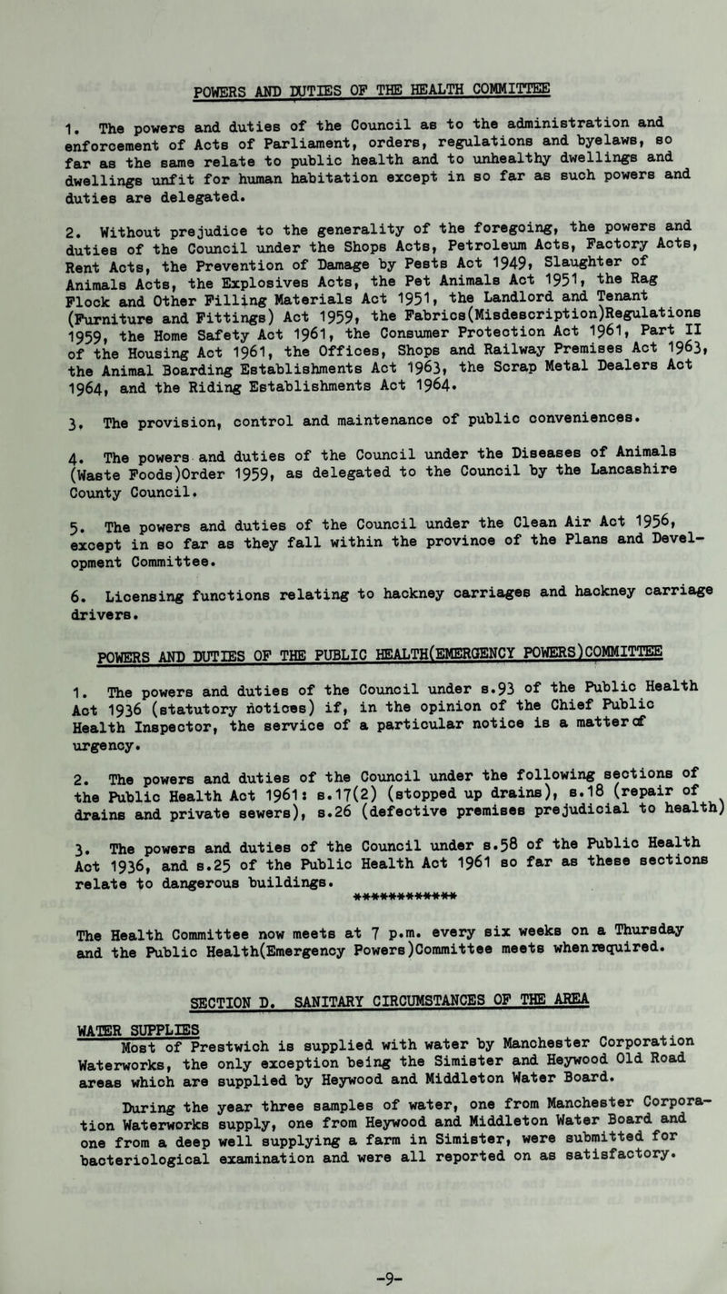 POWERS AND DUTIES OF THE HEALTH COMMITTEE 1# The powers and duties of the Council as to the administration and enforcement of Acts of Parliament, orders, regulations and byelaws, so far as the same relate to public health and to unhealthy dwellings and dwellings unfit for human habitation except in so far as such powers and duties are delegated. 2. Without prejudice to the generality of the foregoing, the powers and duties of the Council under the Shops Acts, Petroleum Acts, Factory Acts, Rent Acts, the Prevention of Damage by Pests Act 1949» Slaughter of Animals Acts, the Explosives Acts, the Pet Animals Act 1951» the Rag Flock and Other Filling Materials Act 1951, the Landlord and Tenant (Furniture and Fittings) Act 1959, the Fabrics(Misdescription)Regulations 1959, the Home Safety Act I96I, the Consumer Protection Act 1961, Part II of the Housing Act 196I, the Offices, Shops and Railway Premises Act 1963, the Animal Boarding Establishments Act 1963, the Scrap Metal Dealers Act 1964, and the Riding Establishments Act 1964. 3. The provision, control and maintenance of public conveniences. 4. The powers and duties of the Council under the Diseases of Animals (Waste Foods)Order 1959, as delegated to the Council by the Lancashire County Council. 5. The powers and duties of the Council under the Clean Air Act 195^» except in so far as they fall within the provinoe of the Plans and Devel¬ opment Committee. 6. Licensing functions relating to hackney carriages and hackney carriage drivers. POWERS AND DUTIES OF THE PUBLIC HEALTH(EMERQENCY POWERS)COMMITTEE 1. The powers and duties of the Council under s.93 of the Public Health Act 1936 (statutory hotices) if, in the opinion of the Chief Public Health Inspector, the service of a particular notice is a mattercf urgency. 2. The powers and duties of the Council under the following sections of the Public Health Aot 1961* b.17(2) (stopped up drains), s.18 (repair of drains and private sewers), s.26 (defective premises prejudicial to health) 3. The powers and duties of the Council under s.58 of the Public Health Act 1936, and s.25 of the Public Health Act I96I so far as these sections relate ■fco dangerous buildings. ************ The Health Committee now meets at 7 p.m. every six weeks on a Thursday and the Public Health(Emergency Powers)Committee meets when required. SECTION D. SANITARY CIRCUMSTANCES OF THE AREA WATER SUPPLIES Most of Prestwich is supplied with water by Manchester Corporation Waterworks, the only exception being the Simister and Heywood Old Road areas which are supplied by Heywood and Middleton Water Board. During the year three samples of water, one from Manchester Corpora¬ tion Waterworks supply, one from Heywood and Middleton Water Board and one from a deep well supplying a farm in Simister, were submitted for bacteriological examination and were all reported on as satisfactory. -9-