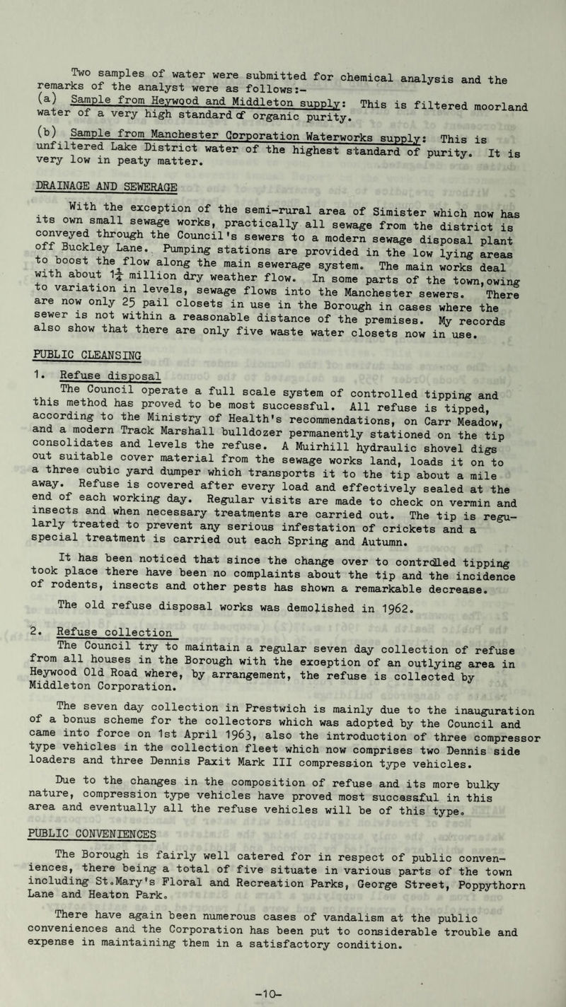 Two samples of water were submitted for chemical analysis and the remarks of the analyst were as follows I— Sample from Heywood and Middleton sunnly: This is filtered moorland water of a very high standard cf organic purity. Sample from Manchester Corporation Waterworks supply? This is unflltered Lake District water of the highest standard of purity. It is very low in peaty matter. DRAINAGE AND SEWERAGE With the exception of the semi-rural area of Simister which now has its own small sewage works, practically all sewage from the district is conveyed through the Council's sewers to a modern sewage disposal plant off Buckley Lane. Pumping stations are provided in the low lying areas to boost the flow along the main sewerage system. The main works deal with about ,4 million dry weather flow. In some parts of the town,owing to variation in levels, sewage flows into the Manchester sewers. There are now only 25 pail closets in use in the Borough in cases where the sewer is not within a reasonable distance of the premises. My records also show that there are only five waste water closets now in use. PUBLIC CLEANSING 1• Refuse disposal The Council operate a full scale system of controlled tipping and this method has proved to be most successful. All refuse is tipped according to the Ministry of Health's recommendations, on Carr Meadow, and a modern Track Marshall bulldozer permanently stationed on the tip consolidates and levels the refuse. A Muirhill hydraulic shovel digs out suitable cover material from the sewage works land, loads it on to a three cubic yard dumper which transports it to the tip about a mile away. Refuse is covered after every load and effectively sealed at the end of each working day. Regular visits are made to check on vermin and insects and when necessary treatments are carried out. The tip is regu¬ larly treated to prevent any serious infestation of crickets and a special treatment is carried out each Spring and Autumn. It has been noticed that since the change over to controlled tipping took place there have been no complaints about the tip and the incidence of rodents, insects and other pests has shown a remarkable decrease. The old refuse disposal works was demolished in 1962. 2. Refuse collection The Council try to maintain a regular seven day collection of refuse from all houses in the Borough with the exception of an outlying area in Heywood Old Road where, by arrangement, the refuse is collected by Middleton Corporation. The seven day collection in Prestwich is mainly due to the inauguration of a bonus scheme for the collectors which was adopted by the Council and came into force on 1st April 1963, also the introduction of three compressor type vehicles in the collection fleet which now comprises two Dennis side loaders and three Dennis Paxit Mark III compression type vehicles. Due to the changes in the composition of refuse and its more bulky nature, compression type vehicles have proved most successful in this area and eventually all the refuse vehicles will be of this type. PUBLIC CONVENIENCES The Borough is fairly well catered for in respect of public conven¬ iences, there being a total of five situate in various parts of the town including St.Mary's Floral and Recreation Parks, George Street, Poppythorn Lane and Heaton Park. There have again been numerous cases of vandalism at the public conveniences and the Corporation has been put to considerable trouble and expense in maintaining them in a satisfactory condition. -10-