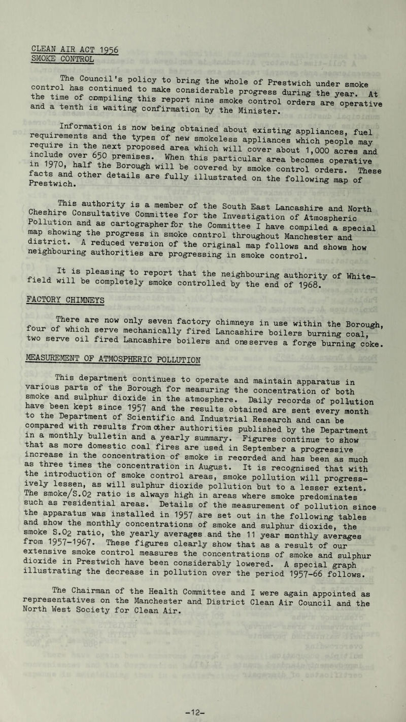 CLEAN AIR ACT 1956 SMOKE CONTROL „„ + ?! Oounc^1,s Poli°y t0 brin« the whole of Prestwlch under smoke ontroi has continued to make considerable progress during the year. At and I'tentt °C,'pilYS thls report nine smoke control orders inoperative and a tenth is waiting confirmation by the Minister. Information is now being obtained about existing appliances fuel requirements and the types of new smokeless appliances which people may require m the next proposed area which will cover about 1,000 acres and in°iQ70 Ti TmiSeS* Wh6n thiS area becomes operLive +9? If th! Borou^h Wl11 be covered by smoke control orders. These Prestwich. details are fully illustrated on the following map of r aut^r^ty a member of tha South East Lancashire and North Cheshire Consultative Committee for the Investigation of Atmospheric Pollution and as cartographer for the Committee I have compiled a special map showing the progress m smoke control throughout Manchester and A redaced versi°n of the original map follows and shows how neighbouring authorities are progressing in smoke control. -p- i pleasinS to report that the neighbouring authority of White- Held will be completely smoke controlled by the end of 1968. FACTORY CHIMNEYS There are now only seven factory chimneys in use within the Borough, four of which serve mechanically fired Lancashire boilers burning coal two serve oil fired Lancashire boilers and one serves a forge burning coke. MEASUREMENT OF ATMOSPHERIC POLLUTION This department continues to operate and maintain apparatus in various parts of the Borough for measuring the concentration of both smoke and sulphur dioxide in the atmosphere. Daily records of pollution have been kept since 1957 and the results obtained are sent every month 0 the Department of Scientific and Industrial Research and can be compared with results from other authorities published by the Department in a monthly bulletin and a yearly summary. Figures continue to show that as more domestic coal fires are used in September a progressive increase in the concentration of smoke is recorded and has been as much as three times the concentration in August. It is recognised that with the introduction of smoke control areas, smoke pollution will progress¬ ively lessen, as will sulphur dioxide pollution but to a lesser extent. The smoke/S.02 ratio is always high in areas where smoke predominates such as residential areas. Details of the measurement of pollution since the apparatus was installed in 1957 are set out in the following tables and show the monthly concentrations of smoke and sulphur dioxide, the smoke S.O2 ratio, the yearly averages and the 11 year monthly averages from 1957-1967. These figures clearly show that as a result of our extensive smoke control measures the concentrations of smoke and sulphur dioxide in Prestwich have been considerably lowered. A special graph illustrating the decrease in pollution over the period 1957—66 follows. The Chairman of the Health Committee and I were again appointed as representatives on the Manchester and District Clean Air Council and the North West Society for Clean Air. -12-