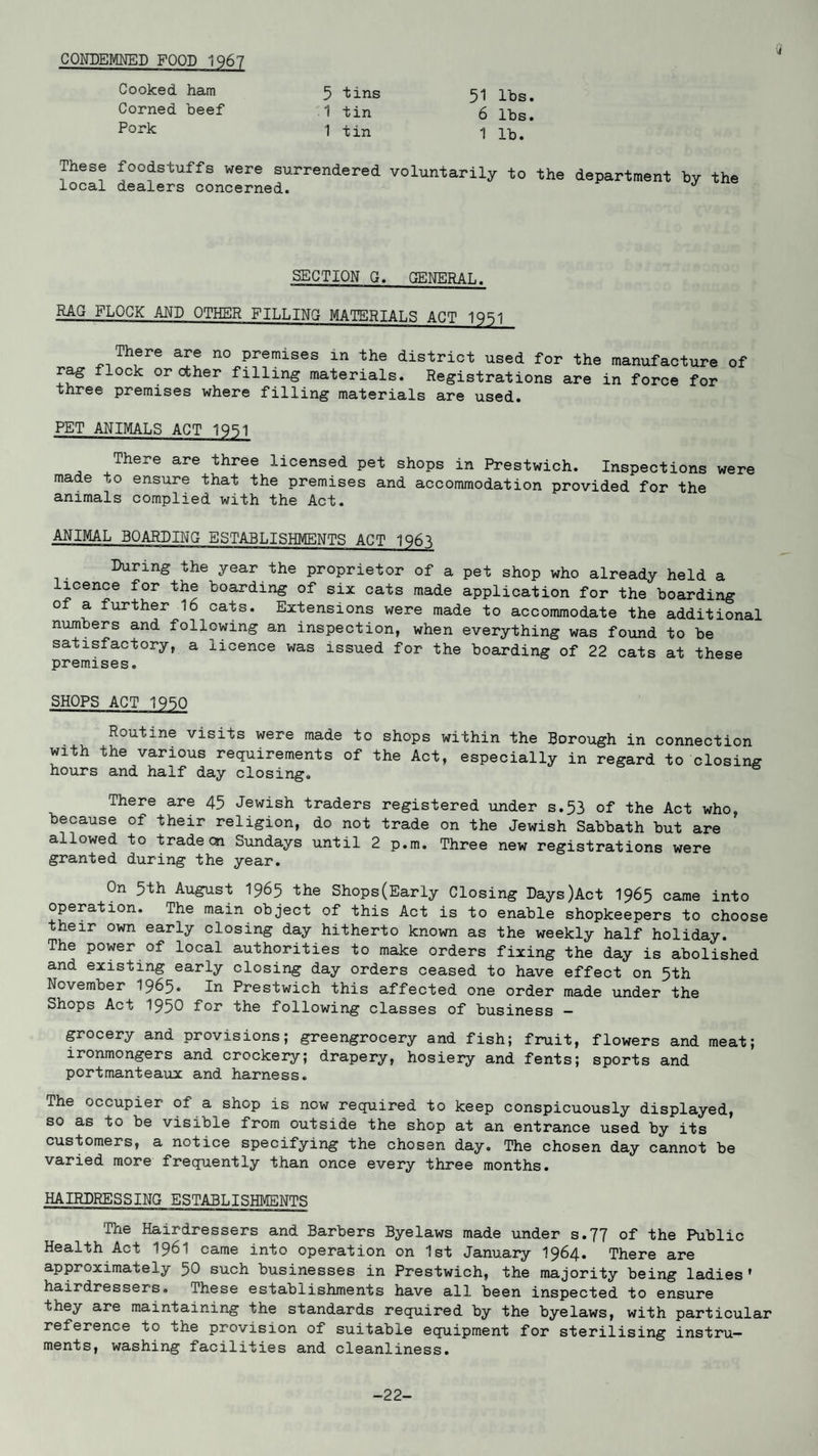 CONDEMNED FOOD 1967 Cooked ham 5 tins 51 lbs. Corned beef .1 tin 6 lbs. Pork 1 tin 1 lb. These foodstuffs were surrendered local dealers concerned. voluntarily to the department by the SECTION G. GENERAL. RAG FLOCK AND OTHER FILLING MATERIALS ACT 1951 There are no premises in the district used for the manufacture of rag f-ock or ether filling materials. Registrations are in force for three premises where filling materials are used. PET ANIMALS ACT 1951 There are three licensed pet shops in Prestwich. Inspections were made to ensure that the premises and accommodation provided for the animals complied with the Act. ANIMAL BOARDING ESTABLISHMENTS ACT 1Q6^ During the year the proprietor of a pet shop who already held a licence for the boarding of six cats made application for the boarding o a further 16 cats. Extensions were made to accommodate the additional numbers and following an inspection, when everything was found to be satisfactory, a licence was issued for the boarding of 22 cats at these premises. SHOPS ACT 1950 Routine visits were made to shops within the Borough in connection with the various requirements of the Act, especially in regard to closing hours and half day closing. There are 45 Jewish traders registered under s.53 of the Act who, because of their religion, do not trade on the Jewish Sabbath but are allowed to trade on Sundays until 2 p.m. Three new registrations were granted during the year. On 5th August I965 the Shops(Early Closing Days)Act I965 came into operation. The main object of this Act is to enable shopkeepers to choose their own early closing day hitherto known as the weekly half holiday. The power of local authorities to make orders fixing the day is abolished and existing early closing day orders ceased to have effect on 5th November I965. In Prestwich this affected one order made under the Shops Act 1950 for the following classes of business — grocery and provisions; greengrocery and fish; fruit, flowers and meat; ironmongers and crockery; drapery, hosiery and fents; sports and portmanteaux and harness. The occupier of a shop is now required to keep conspicuously displayed, so as to be visible from outside the shop at an entrance used by its customers, a notice specifying the chosen day. The chosen day cannot be varied more frequently than once every three months. HAIRDRESSING ESTABLISHMENTS The Hairdressers and Barbers Byelaws made under s.77 of the Public Health Act I96I came into operation on 1st January 1964. There are approximately 50 such businesses in Prestwich, the majority being ladies' hairdressers. These establishments have all been inspected to ensure they are maintaining the standards required by the byelaws, with particular relerence to the provision of suitable equipment for sterilising instru¬ ments, washing facilities and cleanliness. -22-