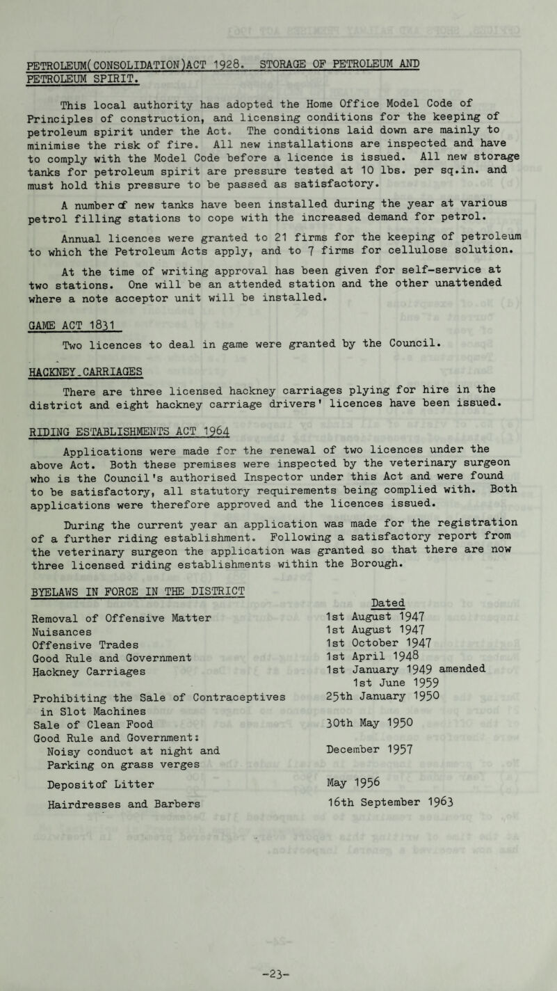 PETROLEUM(CONSOLIDATION)ACT 1928. STORAGE OF PETROLEUM AND PETROLEUM SPIRIT. This local authority has adopted the Home Office Model Code of Principles of construction, and licensing conditions for the keeping of petroleum spirit under the Act. The conditions laid down are mainly to minimise the risk of fire. All new installations are inspected and have to comply with the Model Code before a licence is issued. All new storage tanks for petroleum spirit are pressure tested at 10 lbs. per sq.in. and must hold this pressure to be passed as satisfactory. A number cf new tanks have been installed during the year at various petrol filling stations to cope with the increased demand for petrol. Annual licences were granted to 21 firms for the keeping of petroleum to which the Petroleum Acts apply, and to 7 firms for cellulose solution. At the time of writing approval has been given for self-service at two stations. One will be an attended station and the other unattended where a note acceptor unit will be installed. GAME ACT 1831 Two licences to deal in game were granted by the Council. HACKNEY.CARRIAGES There are three licensed hackney carriages plying for hire in the district and eight hackney carriage drivers' licences have been issued. RIDING ESTABLISHMENTS ACT 1964 Applications were made fcr the renewal of two licences under the above Act. Both these premises were inspected by the veterinary surgeon who is the Council's authorised Inspector under this Act and were found to be satisfactory, all statutory requirements being complied with. Both applications were therefore approved and the licences issued. During the current year an application was made for the registration of a further riding establishment. Following a satisfactory report from the veterinary surgeon the application was granted so that there are now three licensed riding establishments within the Borough. BYELAWS IN FORCE IN THE DISTRICT Removal of Offensive Matter Nuisances Offensive Trades Good Rule and Government Hackney Carriages Prohibiting the Sale of Contraceptives in Slot Machines Sale of Clean Food Good Rule and Governments Noisy conduct at night and Parking on grass verges Depositof Litter Hairdresses and Barbers Dated 1st August 1947 1st August 1947 1st October 1947 1st April 1948 1st January 1949 amended 1st June 1959 25th January 1950 30th May 1950 December 1957 May 1958 16th September 1963 -23-