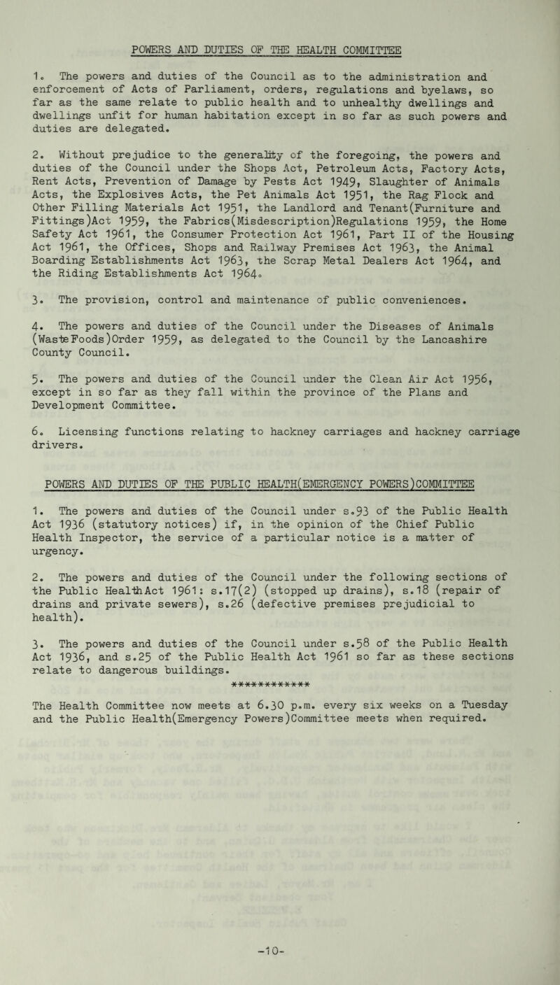 POWERS AND DUTIES OF THE HEALTH COMMITTEE 1. The powers and duties of the Council as to the administration and enforcement of Acts of Parliament, orders, regulations and byelaws, so far as the same relate to public health and to unhealthy dwellings and dwellings unfit for human habitation except in so far as such powers and duties are delegated. 2. Without prejudice to the generality of the foregoing, the powers and duties of the Council under the Shops Act, Petroleum Acts, Factory Acts, Rent Acts, Prevention of Damage by Pests Act 1949r Slaughter of Animals Acts, the Explosives Acts, the Pet Animals Act 1951 ? the Rag Flock and Other Filling Materials Act 1951? the Landlord and Tenant(Furniture and Fittings)Act 1959? the Fabrics(Misdescription)Regulations 1959? the Home Safety Act 1961, the Consumer Protection Act 1961, Part II of the Housing Act 1961, the Offices, Shops and Railway Premises Act 1963? the Animal Boarding Establishments Act 1963? the Scrap Metal Dealers Act 1964, and the Riding Establishments Act 1964° 3. The provision, control and maintenance of public conveniences. 4. The powers and duties of the Council under the Diseases of Animals (WasteFoods)Order 1959? as delegated to the Council by the Lancashire County Council. 5. The powers and duties of the Council under the Clean Air Act 1956? except in so far as they fall within the province of the Plans and Development Committee. 6. Licensing functions relating to hackney carriages and hackney carriage drivers. POWERS AND DUTIES OF THE PUBLIC HEALTH(EMERGENCY POWERS)COMMITTEE 1. The powers and duties of the Council under s.93 of the Public Health Act 1936 (statutory notices) if, in the opinion of the Chief Public Health Inspector, the service of a particular notice is a matter of urgency. 2. The powers and duties of the Council under the following sections of the Public HealthAct 1961: s.17(2) (stopped up drains), s.18 (repair of drains and private sewers), s.26 (defective premises prejudicial to health). 3. The powers and duties of the Council under s.58 of the Public Health Act 1936, and s.25 of the Public Health Act 1961 so far as these sections relate to dangerous buildings. ************ The Health Committee now meets at 6.30 p.m. every six weeks on a Tuesday and the Public Health(Emergency Powers)Committee meets when required. -10-