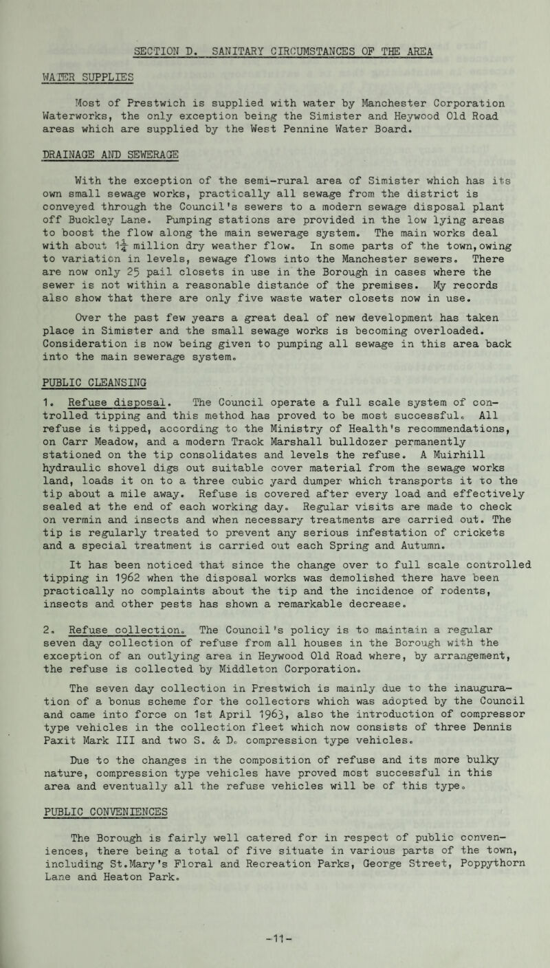 SECTION D. SANITARY CIRCUMSTANCES OF THE AREA WATER SUPPLIES Most of Prestwich is supplied with water by Manchester Corporation Waterworks, the only exception being the Simister and Heywood Old Road areas which are supplied by the West Pennine Water Board. DRAINAGE AND SEWERAGE With the exception of the semi-rural area of Simister which has its own small sewage works, practically all sewage from the district is conveyed through the Council’s sewers to a modern sewage disposal plant off Buckley Lane. Pumping stations are provided in the low lying areas to boost the flow along the main sewerage system. The main works deal with about 1-^- million dry weather flow. In some parts of the town, owing to variation in levels, sewage flows into the Manchester sewers. There are now only 25 pail closets in use in the Borough in cases where the sewer is not within a reasonable distance of the premises. My records also show that there are only five waste water closets now in use. Over the past few years a great deal of new development has taken place in Simister and the small sewage works is becoming overloaded. Consideration is now being given to pumping all sewage in this area back into the main sewerage system. PUBLIC CLEANSING 1. Refuse disposal. The Council operate a full scale system of con¬ trolled tipping and this method has proved to be most successful. All refuse is tipped, according to the Ministry of Health’s recommendations, on Carr Meadow, and a modern Track Marshall bulldozer permanently stationed on the tip consolidates and levels the refuse. A Muirhill hydraulic shovel digs out suitable cover material from the sewage works land, loads it on to a three cubic yard dumper which transports it to the tip about a mile away. Refuse is covered after every load and effectively sealed at the end of each working day. Regular visits are made to check on vermin and insects and when necessary treatments are carried out. The tip is regularly treated to prevent any serious infestation of crickets and a special treatment is carried out each Spring and Autumn. It has been noticed that since the change over to full scale controlled tipping in 1962 when the disposal works was demolished there have been practically no complaints about the tip and the incidence of rodents, insects and other pests has shown a remarkable decrease. 2, Refuse collection. The Council’s policy is to maintain a regular seven day collection of refuse from all houses in the Borough with, the exception of an outlying area in Heywood Old Road where, by arrangement, the refuse is collected by Middleton Corporation. The seven day collection in Prestwich is mainly due to the inaugura¬ tion of a bonus scheme for the collectors which was adopted by the Council and came into force on 1st April 1963, also the introduction of compressor type vehicles in the collection fleet which now consists of three Dennis Paxit Mark III and two S. & D. compression type vehicles. Due to the changes in the composition of refuse and its more bulky nature, compression type vehicles have proved most successful in this area and eventually all the refuse vehicles will be of this type. PUBLIC CONVENIENCES The Borough is fairly well catered for in respect of public conven¬ iences, there being a total of five situate in various parts of the town, including St.Mary's Floral and Recreation Parks, George Street, Poppythorn Lane and Heaton Park. -11-