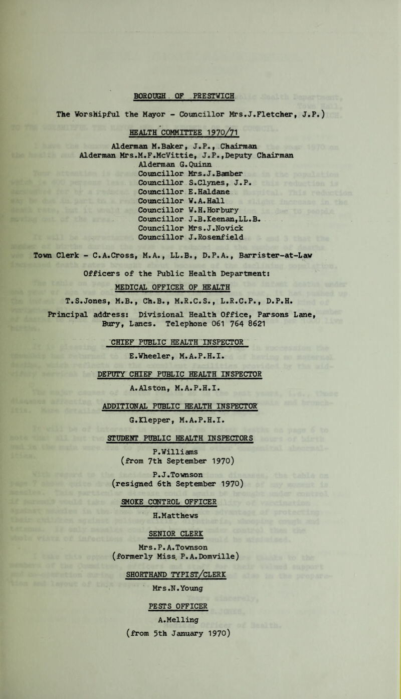 The Worshipful the Mayor - Councillor Mrs.J.Fletcher, J.P.) HEALTH COMMITTEE 1970/71 Alderman M.Baker, J.P., Chairman Alderman Mrs.M.F.McVittie, J.P.,Deputy Chairman Alderman G.Quinn Councillor Mrs. J. Bamber Councillor S.Clynes, J.P. Councillor E.Haldane Councillor W.A.Hall Councillor W.H.Horbury Councillor J-B.Keenan,LL.B. Councillor Mrs.J.Novick Councillor J.Rosenfield Town Clerk - C.A.Cross, M.A., LL.B., D.P.A., Barrister-at-Lav Officers of the Public Health Department: MEDICAL OFFICER OF HEALTH T.S.Jones, M.B., Ch.B., M.R.C.S., L.R.C.P., D.P.H. Principal address: Divisional Health Office, Parsons Lane, Bury, Lancs. Telephone 061 764 8621 CHIEF PUBLIC HEALTHINSPECTOR E.Wheeler, M.A.P.H.I. DEPUTY CHIEF PUBLIC HEALTH INSPECTOR A.Alston, M.A.P.H.I. ADDITIONAL PUBLIC HEALTH INSPECTOR G.Klepper, M.A.P.H.I. STUDENT PUBLIC HEALTH INSPECTORS P.Williams (from 7th September 1970) P.J.Townson (resigned 6th September 1970) SMOKE CONTROL OFFICER H.Matthews SENIOR CLERK Mrs.P.A.Townson (formerly Miss. P.A.Domville) SHORTHAND TYPIST/CLERK Mrs.N.Young PESTS OFFICER A.Melling (from 5th January 1970)