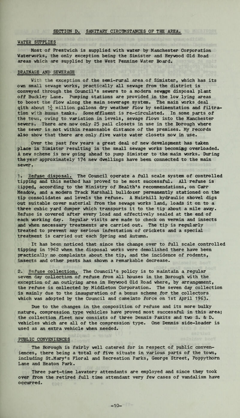 SECTION D. SANITARY CIRCUMSTANCES OF THE AREA WATER SUPPLIES Most of Prestwich is supplied with water by Manchester Corporation Waterworks, the only exception being the Simister and Heywood Old Road areas which are supplied by the West Pennine Water Board. DRAINAGE AND SEWERAGE Wit! the exception of the semi-rural area of Simister, which has its own small sewage works, practically all sewage from the district is conveyed through the Council’s sewers to a modern sewage disposal plant off Buckley Lane. Pumping stations are provided in the low lying areas to boost the flow along the main sewerage system. The main works deal qith about 1-|- million gallons dry weather flow by sedimentation and filtra¬ tion with humus tanks. Some effluent is rer-circulated. In some parts of the town, owing to variation in levels, sewage flows into the Manchester sewers. There are now only 25 pail closets in use in the Borough where the sewer is not within reasonable distance of the premises. My records also show that there are only five waste water closets now in use. Over the past few years a great deal of new development has taken place in Simister resulting in the small sewage works becomi|ig overloaded. A new scheme is now going ahead to pump Simister to the main works. During the year approximately 174 new dwellings have been connected to the main sewer. 1. Refuse disposal. The Council operate a full scale system of controlled tipping and this method has proved to be most successful. All refuse is tipped, according to the Ministry of Health’s recommendations, on Carr Meadow, and a modern Track Marshall bulldozer permanently stationed on the tip consolidates and levels the refuse. A Muirhill hydraulic shovel digs out suitable cover material from the sewage works land, loads it on to a three cubic yard dumper which transports it to the tip about a mile away. Refuse is covered after every load and effectively sealed at the end of each working day. Regular visits are made to check on vermin and insects and when necessary treatments are carried out. The tip is regularly treated to prevent any serious infestation of crickets and a special treatment is carried out each Spring and Autumn. It has been noticed that since the change over to full scale controlled tipping in 1962 when the disposal works were demolished there have been practically no complaints about the tip, and the incidence of rodents, insects and other pests has shown a remarkable decrease. 2. Refuse collection. The Council’s policy is to maintain a regular seven day collection of refuse from all houses in the Borough with the exception of an outlying area in Heywood Old Road where, by arrangement, the refuse is collected by Middleton Corporation. The seven day collection is mainly due to the inauguration of a bonus scheme for the collectors which was adopted by the Council and cameinto force on 1st April 1963. Due to the changes in the composition of refuse and its more bulky nature, compression type vehicles have proved most successful in this area; the collection fleet now consists of three Dennis Paxits and two S. & D. vehicles which are all of the compression type. One Dennis side-loader is used as an extra vehicle when needed. PUBLIC CONVENIENCES The Borough is fairly well catered for in respect of public conven¬ iences, there being a total of five situate in various parts of the town, including St.Mary’s Floral and Recreation Parks, George Street, Poppythorn Lane and Heaton Park. Three part-time lavatory attendants are employed and since they took over from the retired full time attendant very few cases of vandalism have occurred. -10-