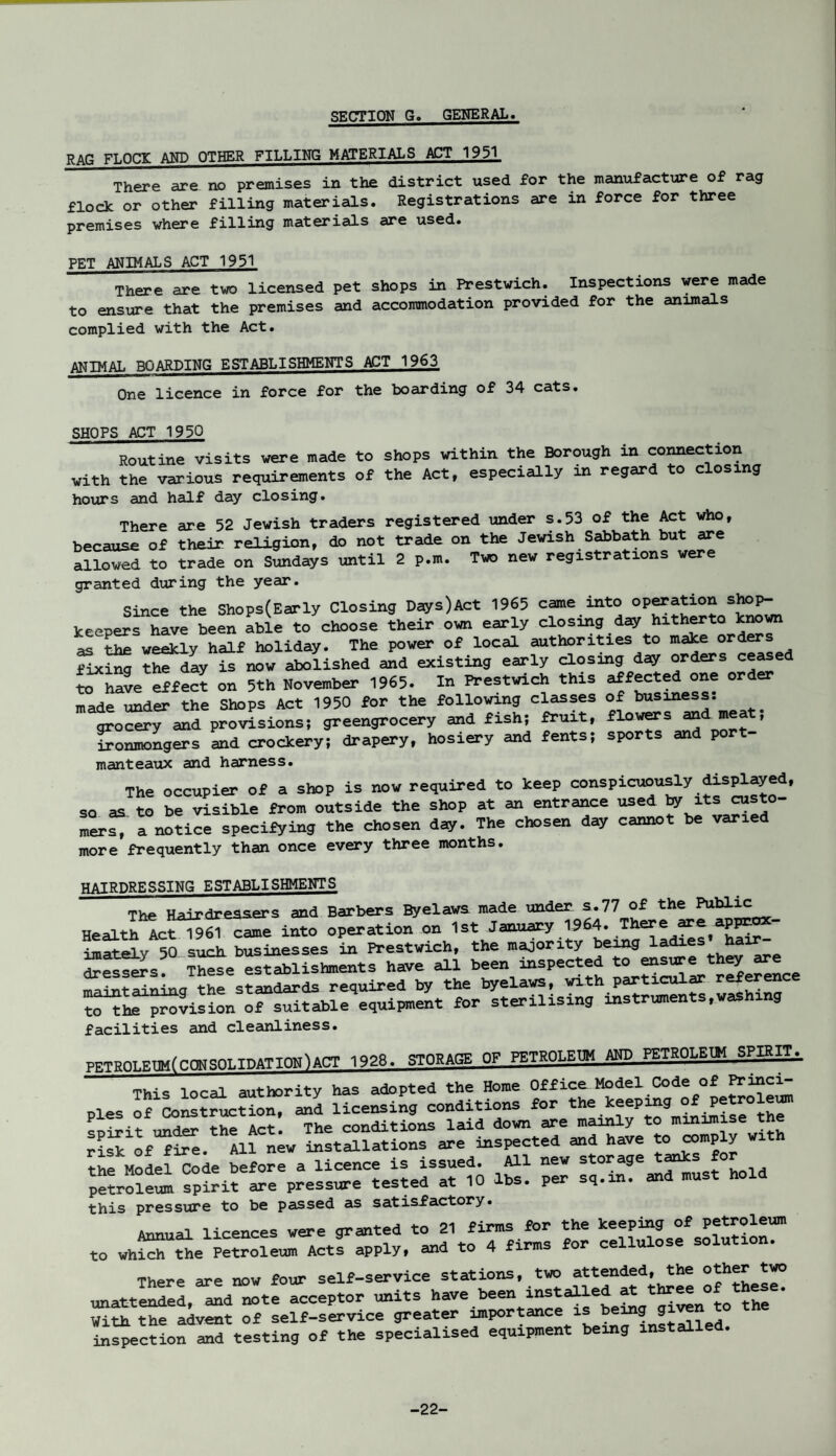 SECTION G. GENERAL. RAG FLOCK AND OTHER FILLING MATERIALS ACT 1951 There are no premises in the district used for the manufacture of rag flock or other filling materials. Registrations are in force for three premises where filling materials are used. PET ANIMALS ACT 1951 There are two licensed pet shops in Prestwich. Inspections were made to ensure that the premises and accommodation provided for the animals complied with the Act. ANIMAL BOARDING ESTABLISHMENTS ACT 1963 One licence in force for the boarding of 34 cats. SHOPS ACT 1950 Routine visits were made to shops within the Borough in connection with the various requirements of the Act, especially in regard to closing hours and half day closing. There are 52 Jewish traders registered under s.53 of the Act who, because of their religion, do not trade on the Jewish Sabbath but are allowed to trade on Sundays until 2 p.m. Two new registrations were granted during the year. Since the ShoPs(Early Closing Days)Act 1965 came into keepers have been able to choose their own early closing day hitherto known as the weekly half holiday. The power of local authorities to make orders fixing the day is now abolished and existing early closing day orders ceased to have effect on 5th November 1965. In Prestwich this affected one order made under the Shops Act 1950 for the following classes of business, grocery and provisions; greengrocery and fish; fruit, flowers and eat; ironmongers and crockery; drapery, hosiery and fents; sports and p manteaux and harness. The occupier of a shop is now required to keep conspicuously .displayed, so as to be visible from outside the shop at an entrance used by its custo¬ mers, a notice specifying the chosen day. The chosen day cannot be varie more frequently than once every three months. HAIRDRESSING establishments The Hairdressers and Barbers Byelaws made under s.77 of the Health Act 1961 came into operation on 1st January 1964 There are .approx¬ imately 50 such, businesses in Prestwich, the majority being dressers. These establishments have all been inspected to ensure t y maintaining the standards required by the byelaws, with particular reference tH^vision ofsuitable equipment for sterilising instruments, washing facilities and cleanliness. pgTum.F.TIMfr.nMSOLIDATION)ACT 1928. STORAGE OF PETROLEUM AND PETROLEUM SPIRIT^ This local authority has adopted the Home Office Model Code of Princi¬ ples of Construction, and licensing conditions for the keeping p . .. . „ ..y,- The conditions laid down are mainly to minimise the S£Xof fire All new installations are inspected and have to comply with Sas£ s szrxr~ this pressure to be passed as satisfactory. Annual licences were granted to 21 firms for the Petroleum to which the Petroleum Acts apply, and to 4 firms for cellulose solution. There are now four self-service stations, two attended, Jhe otherJwo unattended, and note acceptor units have been installed at three of these. With the advent of self-service greater importance is being g inspection and testing of the specialised equipment being installed. -22-